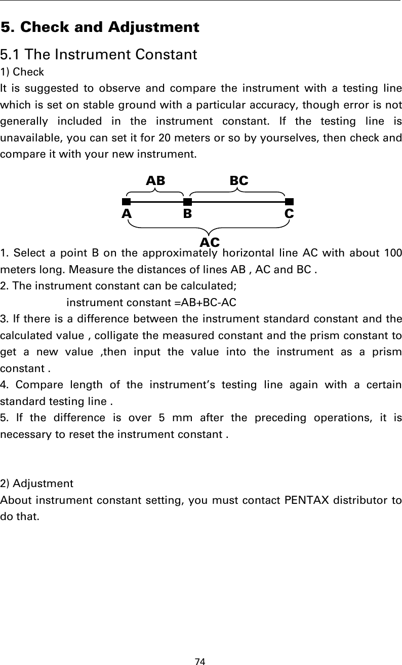 745. Check and Adjustment5.1 The Instrument Constant1) CheckIt is suggested to observe and compare the instrument with a testing linewhich is set on stable ground with a particular accuracy, though error is notgenerally included in the instrument constant. If the testing line isunavailable, you can set it for 20 meters or so by yourselves, then check andcompare it with your new instrument.1. Select a point B on the approximately horizontal line AC with about 100meters long. Measure the distances of lines AB , AC and BC .2. The instrument constant can be calculated;instrument constant =AB+BC-AC3. If there is a difference between the instrument standard constant and thecalculated value , colligate the measured constant and the prism constant toget a new value ,then input the value into the instrument as a prismconstant .4. Compare length of the instrument’s testing line again with a certainstandard testing line .5. If the difference is over 5 mm after the preceding operations, it isnecessary to reset the instrument constant .2) AdjustmentAbout instrument constant setting, you must contact PENTAX distributor todo that.AB CAB BCAC