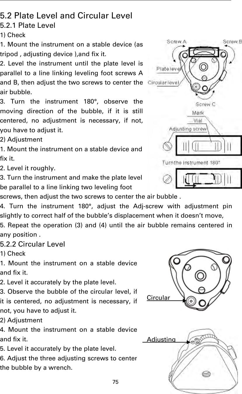 755.2 Plate Level and Circular Level5.2.1 Plate Level1) Check1. Mount the instrument on a stable device (astripod , adjusting device ),and fix it.2. Level the instrument until the plate level isparallel to a line linking leveling foot screwsAand B, then adjust the two screws to center theair bubble.3. Turn the instrument 180°, observe themoving direction of the bubble, if it is stillcentered, no adjustment is necessary, if not,you have to adjust it.2) Adjustment1. Mount the instrument on a stable device andfix it.2. Level it roughly.3. Turn the instrument and make the plate levelbe parallel to a line linking two leveling footscrews, then adjust the two screws to center the air bubble .4. Turn the instrument 180°, adjust the Adj-screw with adjustment pinslightlytocorrecthalfofthebubble’s displacement when it doesn’t move,5. Repeat the operation (3) and (4) until the air bubble remains centered inany position .5.2.2 Circular Level1) Check1. Mount the instrument on a stable deviceand fix it.2. Level it accurately by the plate level.3. Observe the bubble of the circular level, ifit is centered, no adjustment is necessary, ifnot,youhavetoadjustit.2) Adjustment4. Mount the instrument on a stable deviceand fix it.5. Level it accurately by the plate level.6. Adjust the three adjusting screws to centerthe bubble by a wrench.CircularAdjusting