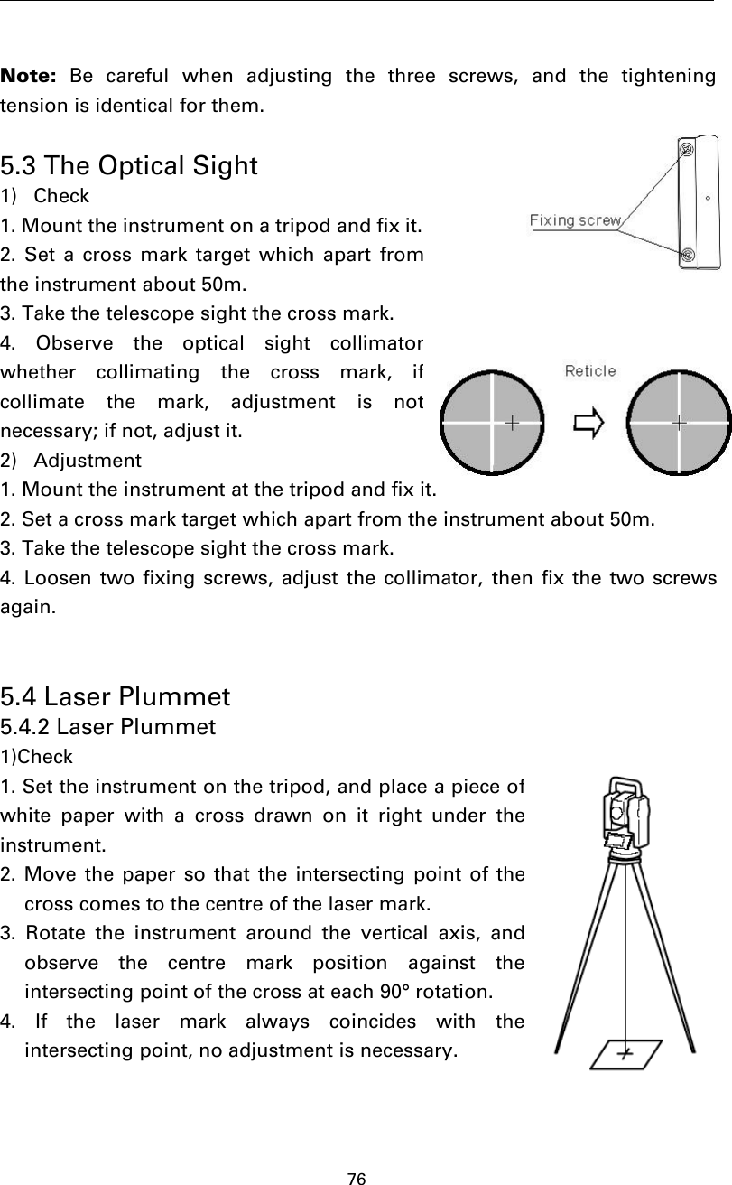 76Note: Be careful when adjusting the three screws, and the tighteningtension is identical for them.5.3 The Optical Sight1) Check1. Mount the instrument on a tripod and fix it.2. Set a cross mark target which apart fromthe instrument about 50m.3. Take the telescope sight the cross mark.4. Observe the optical sight collimatorwhether collimating the cross mark, ifcollimate the mark, adjustment is notnecessary; if not, adjust it.2) Adjustment1. Mount the instrument at the tripod and fix it.2. Set a cross mark target which apart from the instrument about 50m.3. Take the telescope sight the cross mark.4. Loosen two fixing screws, adjust the collimator, then fix the two screwsagain.5.4 Laser Plummet5.4.2 Laser Plummet1)Check1. Set the instrument on the tripod, and place a piece ofwhite paper with a cross drawn on it right under theinstrument.2. Move the paper so that the intersecting point of thecross comes to the centre of the laser mark.3. Rotate the instrument around the vertical axis, andobserve the centre mark position against theintersecting point of the cross at each 90° rotation.4. If the laser mark always coincides with theintersecting point, no adjustment is necessary.