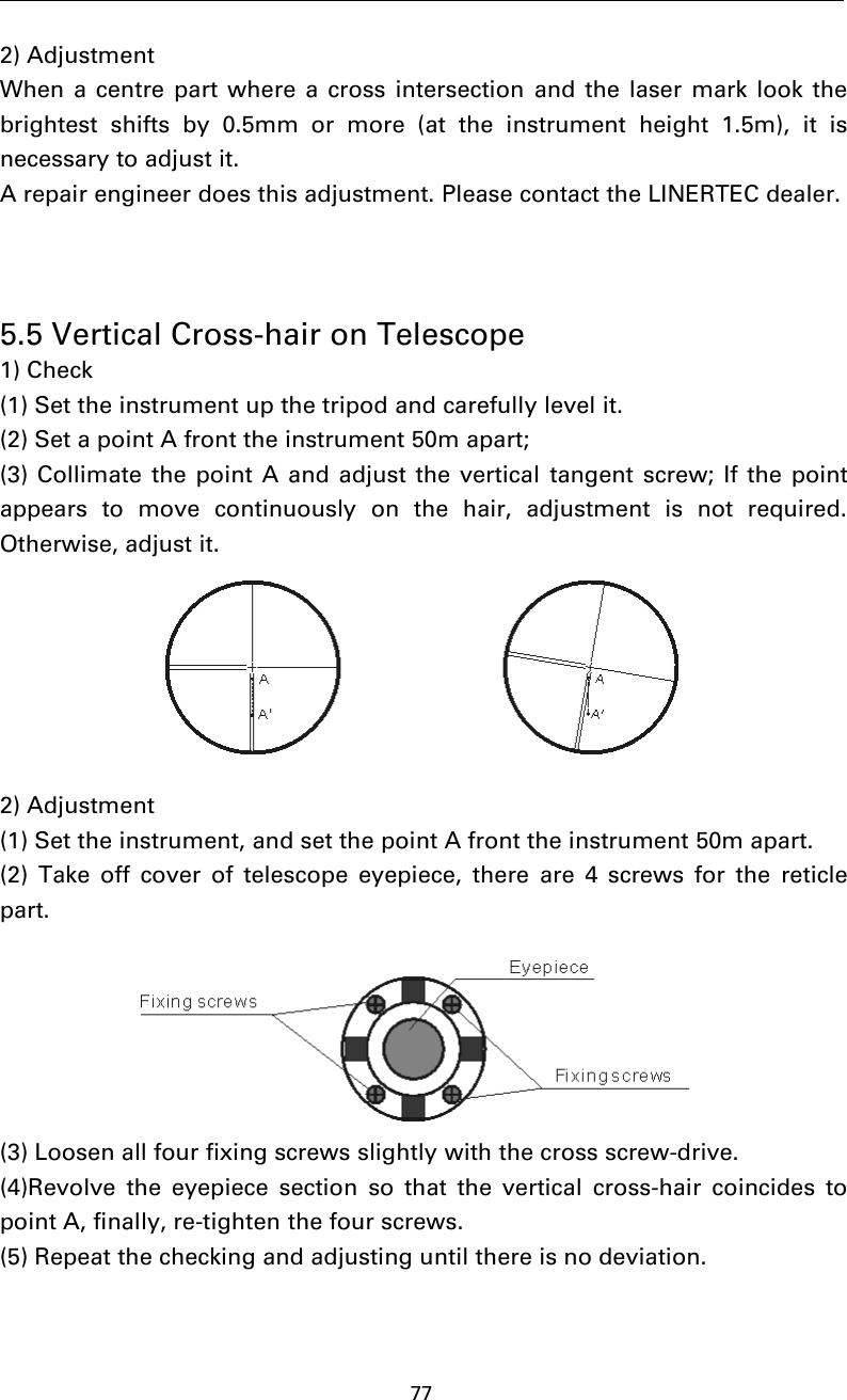 772) AdjustmentWhen a centre part where a cross intersection and the laser mark look thebrightest shifts by 0.5mm or more (at the instrument height 1.5m), it isnecessary to adjust it.A repair engineer does this adjustment. Please contact the LINERTEC dealer.5.5 Vertical Cross-hair on Telescope1) Check(1) Set the instrument up the tripod and carefully level it.(2) Set a point A front the instrument 50m apart;(3) Collimate the point A and adjust the vertical tangent screw; If the pointappears to move continuously on the hair, adjustment is not required.Otherwise, adjust it.2) Adjustment(1) Set the instrument, and set the point A front the instrument 50m apart.(2) Take off cover of telescope eyepiece, there are 4 screws for the reticlepart.(3) Loosen all four fixing screws slightly with the cross screw-drive.(4)Revolve the eyepiece section so that the vertical cross-hair coincides topoint A, finally, re-tighten the four screws.(5) Repeat the checking and adjusting until there is no deviation.