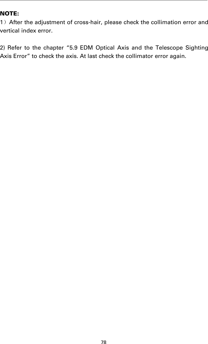 78NOTE:1）After the adjustment of cross-hair, please check the collimation error andvertical index error.2) Refer to the chapter “5.9 EDM Optical Axis and the Telescope SightingAxis Error” to check the axis. At last check the collimator error again.