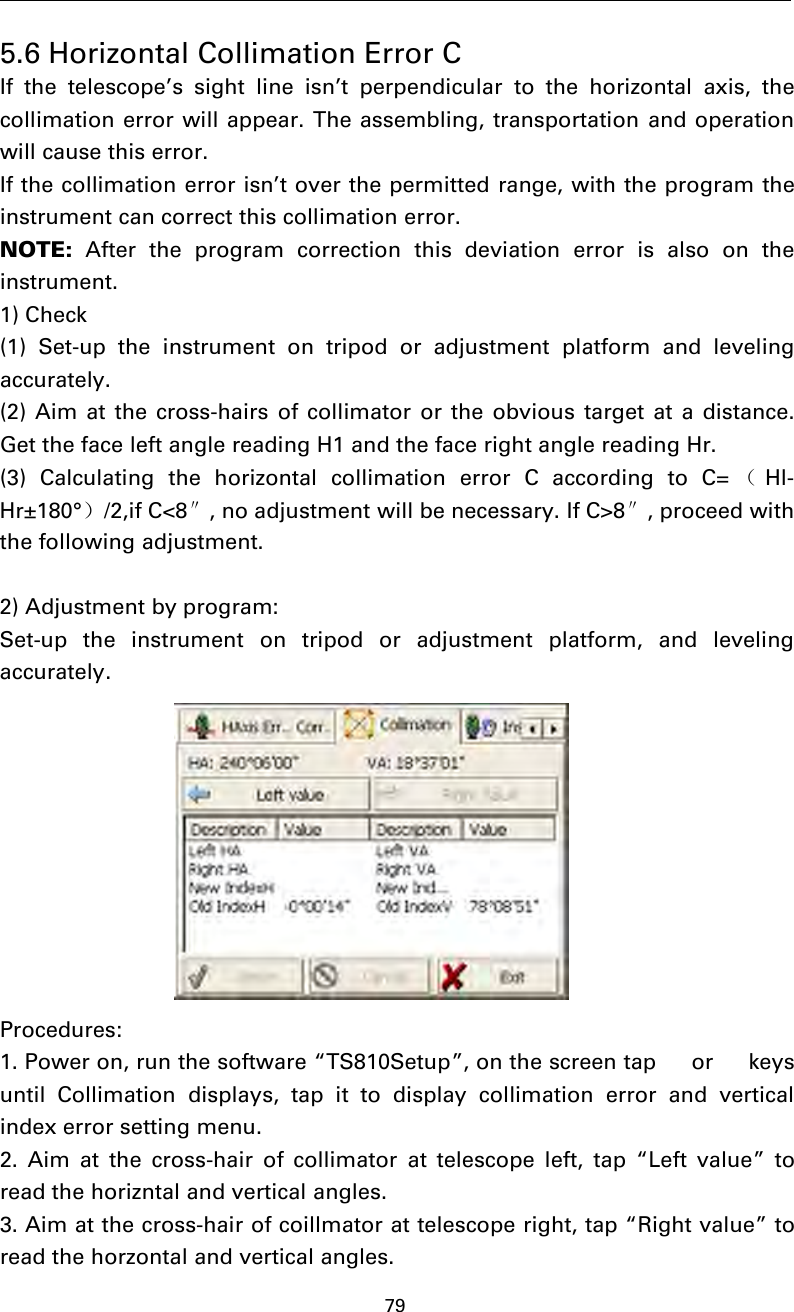 795.6 Horizontal Collimation Error CIf the telescope’s sight line isn’t perpendicular to the horizontal axis, thecollimation error will appear. The assembling, transportation and operationwill cause this error.If the collimation error isn’t over the permitted range, with the program theinstrument can correct this collimation error.NOTE: After the program correction this deviation error is also on theinstrument.1) Check(1) Set-up the instrument on tripod or adjustment platform and levelingaccurately.(2) Aim at the cross-hairs of collimator or the obvious target at a distance.Get the face left angle reading H1 and the face right angle reading Hr.(3) Calculating the horizontal collimation error C according to C= （Hl-Hr±180°）/2,if C&lt;8″, no adjustment will be necessary. If C&gt;8″, proceed withthe following adjustment.2) Adjustment by program:Set-up the instrument on tripod or adjustment platform, and levelingaccurately.Procedures:1. Power on, run the software “TS810Setup”, on the screen tap  or  keysuntil Collimation displays, tap it to display collimation error and verticalindex error setting menu.2. Aim at the cross-hair of collimator at telescope left, tap “Left value” toread the horizntal and vertical angles.3. Aim at the cross-hair of coillmator at telescope right, tap “Right value” toread the horzontal and vertical angles.