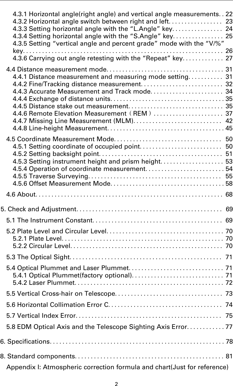 24.3.1 Horizontal angle(right angle) and vertical angle measurements..224.3.2 Horizontal angle switch between right and left................. 234.3.3 Setting horizontal angle with the “L.Angle” key................ 244.3.4 Setting horizontal angle with the “S.Angle” key................ 254.3.5 Setting “vertical angle and percent grade” mode with the “V/%”key............................................................... 264.3.6 Carrying out angle retesting with the “Repeat” key............. 274.4 Distance measurement mode..................................... 314.4.1 Distance measurement and measuring mode setting........... 314.4.2 Fine/Tracking distance measurement.......................... 324.4.3 Accurate Measurement and Track mode....................... 344.4.4 Exchange of distance units....................................354.4.5 Distance stake out measurement.............................. 354.4.6 Remote Elevation Measurement（REM）...................... 374.4.7 Missing Line Measurement (MLM)............................ 424.4.8 Line-height Measurement.....................................454.5 Coordinate Measurement Mode.................................. 504.5.1 Setting coordinate of occupied point.......................... 504.5.2 Setting backsight point....................................... 514.5.3 Setting instrument height and prism height.................... 534.5.4 Operation of coordinate measurement.........................544.5.5 Traverse Surveying.......................................... 554.5.6 Offset Measurement Mode....................................584.6 About........................................................... 685. Check and Adjustment.............................................. 695.1 The Instrument Constant......................................... 695.2 Plate Level and Circular Level..................................... 705.2.1 Plate Level................................................... 705.2.2 Circular Level................................................ 705.3 The Optical Sight................................................ 715.4 Optical Plummet and Laser Plummet.............................. 715.4.1 Optical Plummet(factory optional)............................. 715.4.2 Laser Plummet............................................... 725.5 Vertical Cross-hair on Telescope.................................. 735.6 Horizontal Collimation Error C.................................... 745.7 Vertical Index Error.............................................. 755.8 EDM Optical Axis and the Telescope Sighting Axis Error............776. Specifications.......................................................788. Standard components............................................... 81Appendix I: Atmospheric correction formula and chart(Just for reference)