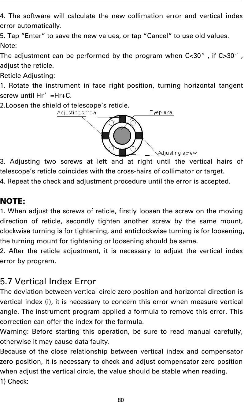 804. The software will calculate the new collimation error and vertical indexerror automatically.5. Tap “Enter” to save the new values, or tap “Cancel” to use old values.Note:The adjustment can be performed by the program when C&lt;30″,ifC&gt;30″,adjust the reticle.Reticle Adjusting:1. Rotate the instrument in face right position, turning horizontal tangentscrew until Hr′=Hr+C.2.Loosen the shield of telescope’s reticle.3. Adjusting two screws at left and at right until the vertical hairs oftelescope’s reticle coincides with the cross-hairs of collimator or target.4. Repeat the check and adjustment procedure until the error is accepted.NOTE:1. When adjust the screws of reticle, firstly loosen the screw on the movingdirection of reticle, secondly tighten another screw by the same mount,clockwise turning is for tightening, and anticlockwise turning is for loosening,the turning mount for tightening or loosening should be same.2. After the reticle adjustment, it is necessary to adjust the vertical indexerror by program.5.7 Vertical Index ErrorThe deviation between vertical circle zero position and horizontal direction isvertical index (i), it is necessary to concern this error when measure verticalangle. The instrument program applied a formula to remove this error. Thiscorrection can offer the index for the formula.Warning: Before starting this operation, be sure to read manual carefully,otherwise it may cause data faulty.Because of the close relationship between vertical index and compensatorzero position, it is necessary to check and adjust compensator zero positionwhen adjust the vertical circle, the value should be stable when reading.1) Check: