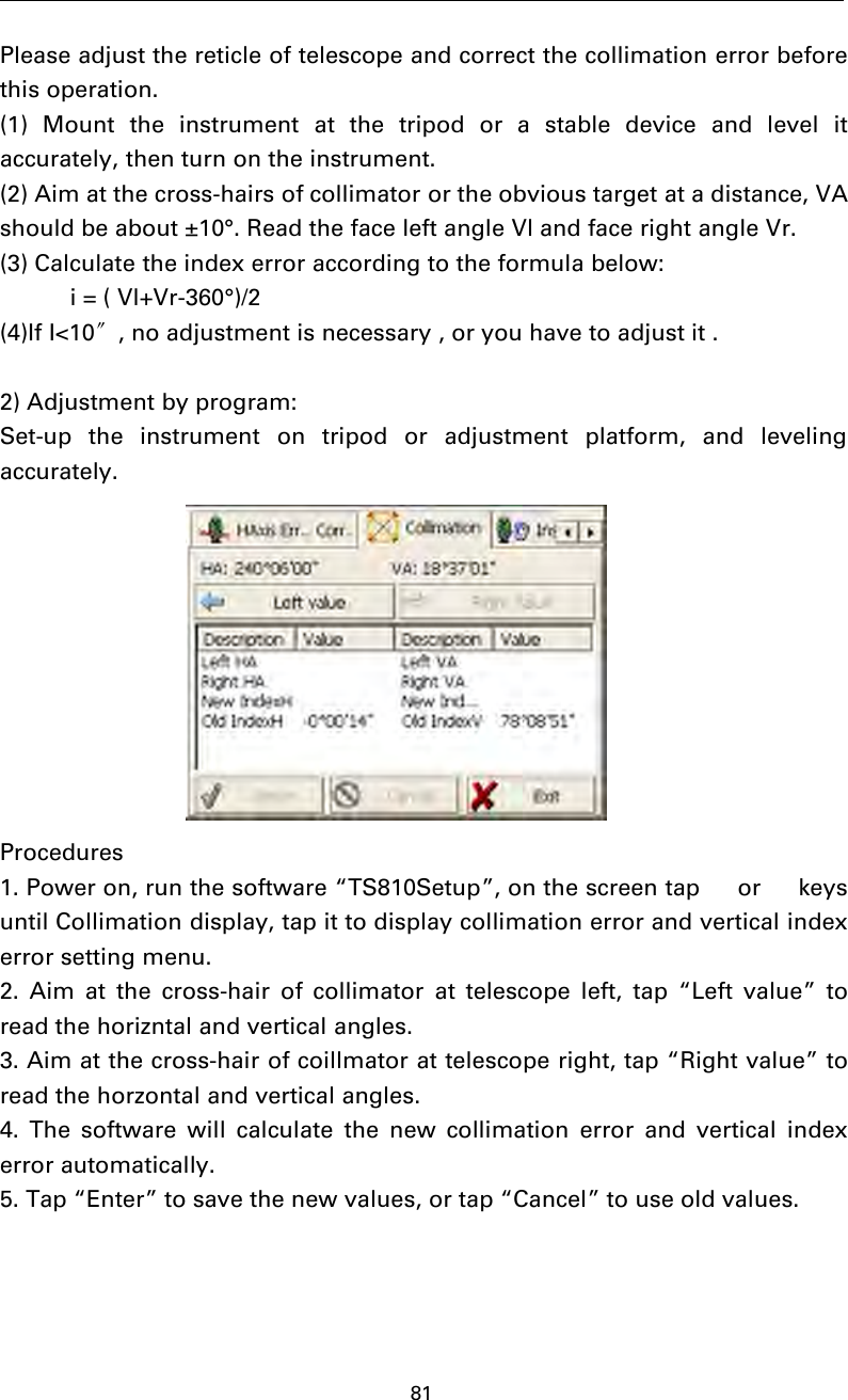 81Please adjust the reticle of telescope and correct the collimation error beforethis operation.(1) Mount the instrument at the tripod or a stable device and level itaccurately, then turn on the instrument.(2) Aim at the cross-hairs of collimator or the obvious target at a distance, VAshould be about ±10°. Read the face left angle Vl and face right angle Vr.(3) Calculate the index error according to the formula below:i = ( Vl+Vr-360°)/2(4)If I&lt;10〞, no adjustment is necessary , or you have to adjust it .2) Adjustment by program:Set-up the instrument on tripod or adjustment platform, and levelingaccurately.Procedures1. Power on, run the software “TS810Setup”, on the screen tap  or  keysuntil Collimation display, tap it to display collimation error and vertical indexerror setting menu.2. Aim at the cross-hair of collimator at telescope left, tap “Left value” toread the horizntal and vertical angles.3. Aim at the cross-hair of coillmator at telescope right, tap “Right value” toread the horzontal and vertical angles.4. The software will calculate the new collimation error and vertical indexerror automatically.5. Tap “Enter” to save the new values, or tap “Cancel” to use old values.