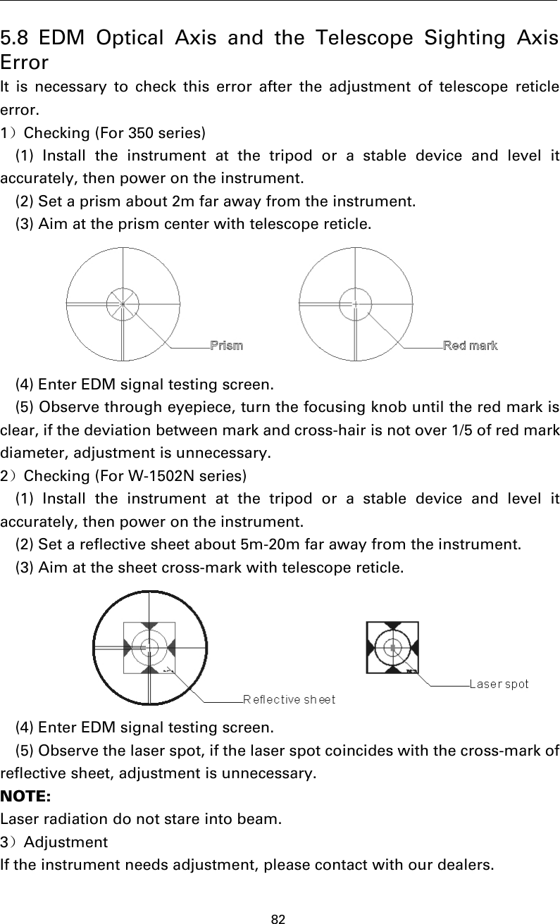 825.8 EDM Optical Axis and the Telescope Sighting AxisErrorIt is necessary to check this error after the adjustment of telescope reticleerror.1）Checking (For 350 series)(1) Install the instrument at the tripod or a stable device and level itaccurately, then power on the instrument.(2) Set a prism about 2m far away from the instrument.(3) Aim at the prism center with telescope reticle.(4) Enter EDM signal testing screen.(5) Observe through eyepiece, turn the focusing knob until the red mark isclear, if the deviation between mark and cross-hair is not over 1/5 of red markdiameter, adjustment is unnecessary.2）Checking (For W-1502N series)(1) Install the instrument at the tripod or a stable device and level itaccurately, then power on the instrument.(2) Set a reflective sheet about 5m-20m far away from the instrument.(3) Aim at the sheet cross-mark with telescope reticle.(4) Enter EDM signal testing screen.(5) Observe the laser spot, if the laser spot coincides with the cross-mark ofreflective sheet, adjustment is unnecessary.NOTE:Laser radiation do not stare into beam.3）AdjustmentIf the instrument needs adjustment, please contact with our dealers.