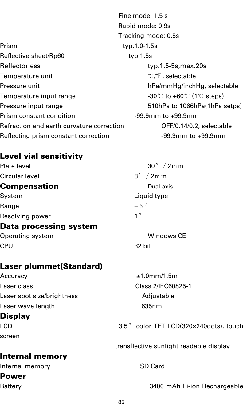 85Fine mode: 1.5 sRapid mode: 0.9sTracking mode: 0.5sPrism typ.1.0-1.5sReflective sheet/Rp60 typ.1.5sReflectorless typ.1.5-5s,max.20sTemperature unit ℃/℉,selectablePressure unit hPa/mmHg/inchHg, selectableTemperature input range -30℃to +60℃(1℃steps)Pressure input range 510hPa to 1066hPa(1hPa setps)Prism constant condition -99.9mm to +99.9mmRefraction and earth curvature correction OFF/0.14/0.2, selectableReflecting prism constant correction -99.9mm to +99.9mmLevel vial sensitivityPlate level 30″／2ｍｍCircular level 8′／2ｍｍCompensation Dual-axisSystem Liquid typeRange ±３′Resolving power 1″Data processing systemOperating system Windows CECPU 32 bitLaser plummet(Standard)Accuracy ±1.0mm/1.5mLaser class Class 2/IEC60825-1Laser spot size/brightness AdjustableLaser wave length 635nmDisplayLCD 3.5″color TFT LCD(320×240dots), touchscreentransflective sunlight readable displayInternal memoryInternal memory SD CardPowerBattery 3400 mAh Li-ion Rechargeable