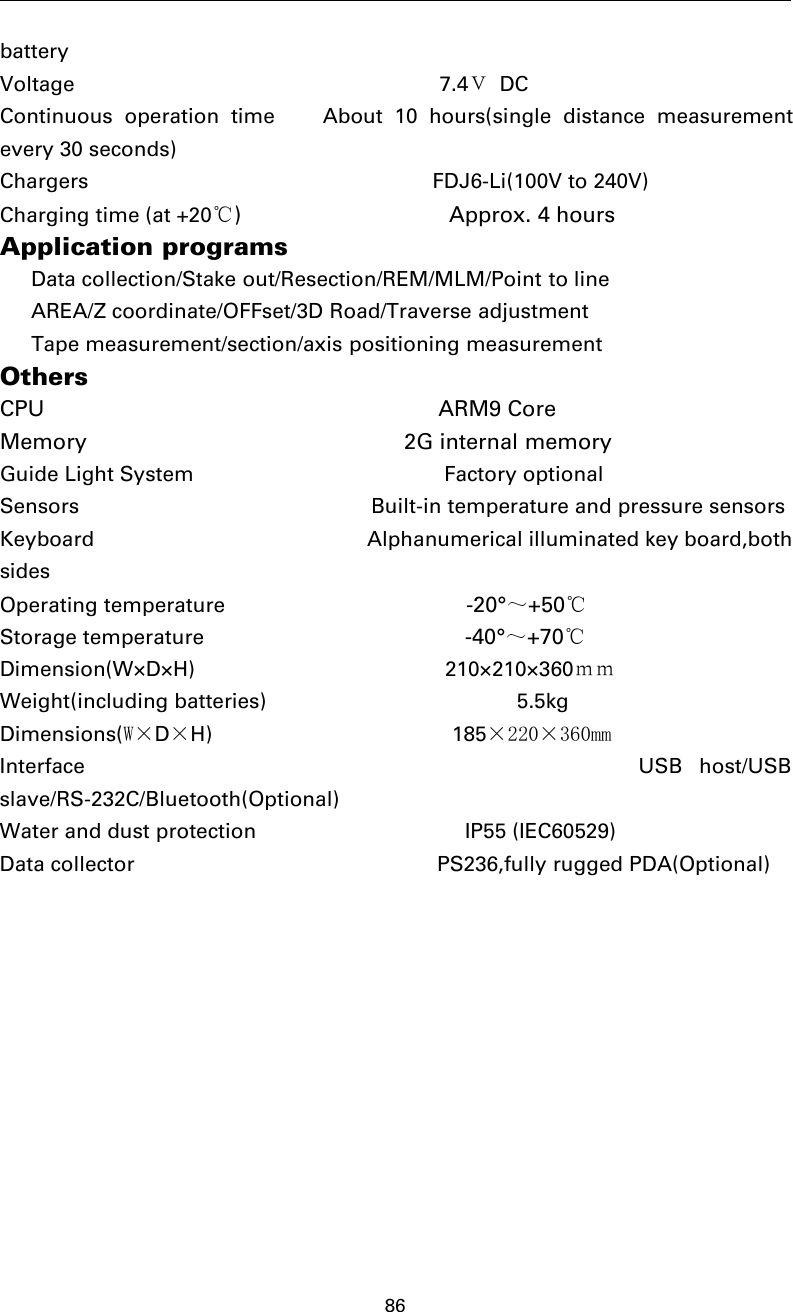 86batteryVoltage 7.4ＶDCContinuous operation time About 10 hours(single distance measurementevery 30 seconds)Chargers FDJ6-Li(100V to 240V)Charging time (at +20℃) Approx. 4 hoursApplication programsData collection/Stake out/Resection/REM/MLM/Point to lineAREA/Z coordinate/OFFset/3D Road/Traverse adjustmentTape measurement/section/axis positioning measurementOthersCPU ARM9 CoreMemory 2G internal memoryGuide Light System Factory optionalSensors Built-in temperature and pressure sensorsKeyboard Alphanumerical illuminated key board,bothsidesOperating temperature -20°～+50℃Storage temperature -40°～+70℃Dimension(W×D×H) 210×210×360ｍｍWeight(including batteries) 5.5kgDimensions(W×D×H) 185×220×360mmInterface USB host/USBslave/RS-232C/Bluetooth(Optional)Water and dust protection IP55 (IEC60529)Data collector PS236,fully rugged PDA(Optional)