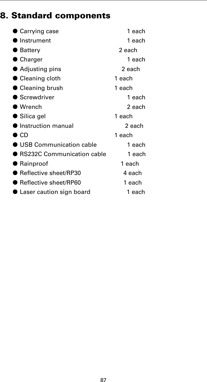 878. Standard components●Carrying case 1 each●Instrument 1 each●Battery 2 each●Charger 1 each●Adjusting pins 2 each●Cleaning cloth 1 each●Cleaning brush 1 each●Screwdriver 1 each●Wrench 2 each●Silica gel 1 each●Instruction manual 2 each●CD 1 each●USB Communication cable 1 each●RS232C Communication cable 1 each●Rainproof 1 each●Reflective sheet/RP30 4 each●Reflective sheet/RP60 1 each●Laser caution sign board 1 each