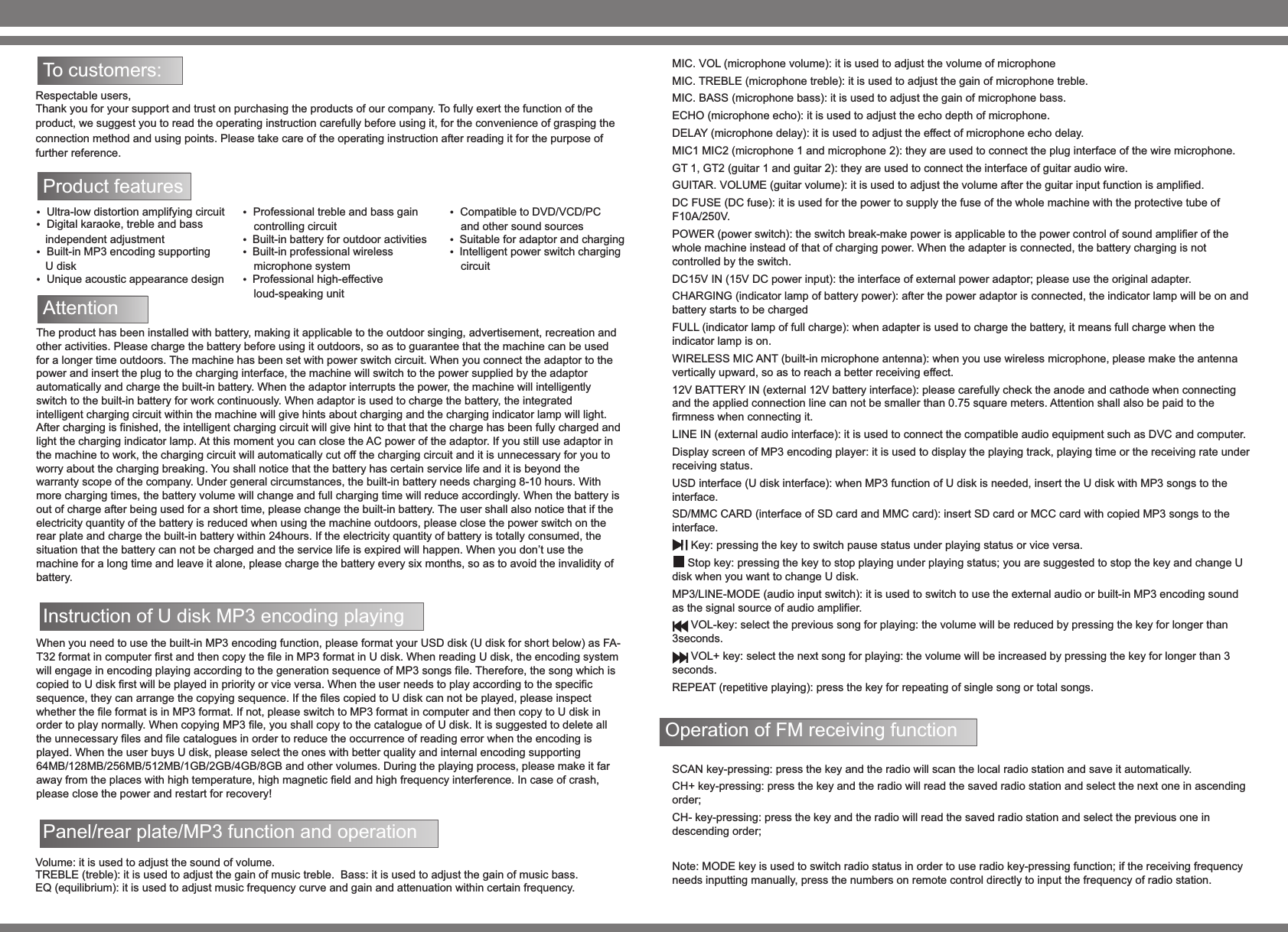 To customers: Respectable users, Thank you for your support and trust on purchasing the products of our company. To fully exert the function of the product, we suggest you to read the operating instruction carefully before using it, for the convenience of grasping the connection method and using points. Please take care of the operating instruction after reading it for the purpose of further reference.Product features   Ultra-low distortion amplifying circuit   Digital karaoke, treble and bass    independent adjustment  Built-in MP3 encoding supporting    U disk         Unique acoustic appearance design  Professional treble and bass gain controlling circuitBuilt-in battery for outdoor activities Built-in professional wireless microphone systemProfessional high-effective loud-speaking unit  Compatible to DVD/VCD/PC and other sound sourcesSuitable for adaptor and charging Intelligent power switch charging circuitAttention The product has been installed with battery, making it applicable to the outdoor singing, advertisement, recreation and other activities. Please charge the battery before using it outdoors, so as to guarantee that the machine can be used for a longer time outdoors. The machine has been set with power switch circuit. When you connect the adaptor to the power and insert the plug to the charging interface, the machine will switch to the power supplied by the adaptor automatically and charge the built-in battery. When the adaptor interrupts the power, the machine will intelligently switch to the built-in battery for work continuously. When adaptor is used to charge the battery, the integrated intelligent charging circuit within the machine will give hints about charging and the charging indicator lamp will light. After charging is finished, the intelligent charging circuit will give hint to that that the charge has been fully charged and light the charging indicator lamp. At this moment you can close the AC power of the adaptor. If you still use adaptor in the machine to work, the charging circuit will automatically cut off the charging circuit and it is unnecessary for you to worry about the charging breaking. You shall notice that the battery has certain service life and it is beyond the warranty scope of the company. Under general circumstances, the built-in battery needs charging 8-10 hours. With more charging times, the battery volume will change and full charging time will reduce accordingly. When the battery is out of charge after being used for a short time, please change the built-in battery. The user shall also notice that if the electricity quantity of the battery is reduced when using the machine outdoors, please close the power switch on the rear plate and charge the built-in battery within 24hours. If the electricity quantity of battery is totally consumed, the situation that the battery can not be charged and the service life is expired will happen. When you don&rsquo;t use the machine for a long time and leave it alone, please charge the battery every six months, so as to avoid the invalidity of battery. Panel/rear plate/MP3 function and operation When you need to use the built-in MP3 encoding function, please format your USD disk (U disk for short below) as FA-T32 format in computer first and then copy the file in MP3 format in U disk. When reading U disk, the encoding system will engage in encoding playing according to the generation sequence of MP3 songs file. Therefore, the song which is copied to U disk first will be played in priority or vice versa. When the user needs to play according to the specific sequence, they can arrange the copying sequence. If the files copied to U disk can not be played, please inspect whether the file format is in MP3 format. If not, please switch to MP3 format in computer and then copy to U disk in order to play normally. When copying MP3 file, you shall copy to the catalogue of U disk. It is suggested to delete all the unnecessary files and file catalogues in order to reduce the occurrence of reading error when the encoding is played. When the user buys U disk, please select the ones with better quality and internal encoding supporting 64MB/128MB/256MB/512MB/1GB/2GB/4GB/8GB and other volumes. During the playing process, please make it far away from the places with high temperature, high magnetic field and high frequency interference. In case of crash, please close the power and restart for recovery! Volume: it is used to adjust the sound of volume. TREBLE (treble): it is used to adjust the gain of music treble.  Bass: it is used to adjust the gain of music bass. EQ (equilibrium): it is used to adjust music frequency curve and gain and attenuation within certain frequency. Instruction of U disk MP3 encoding playing MIC. VOL (microphone volume): it is used to adjust the volume of microphone MIC. TREBLE (microphone treble): it is used to adjust the gain of microphone treble. MIC. BASS (microphone bass): it is used to adjust the gain of microphone bass. ECHO (microphone echo): it is used to adjust the echo depth of microphone. DELAY (microphone delay): it is used to adjust the effect of microphone echo delay. MIC1 MIC2 (microphone 1 and microphone 2): they are used to connect the plug interface of the wire microphone. GT 1, GT2 (guitar 1 and guitar 2): they are used to connect the interface of guitar audio wire. GUITAR. VOLUME (guitar volume): it is used to adjust the volume after the guitar input function is amplified. DC FUSE (DC fuse): it is used for the power to supply the fuse of the whole machine with the protective tube of F10A/250V. POWER (power switch): the switch break-make power is applicable to the power control of sound amplifier of the whole machine instead of that of charging power. When the adapter is connected, the battery charging is not controlled by the switch. DC15V IN (15V DC power input): the interface of external power adaptor; please use the original adapter. CHARGING (indicator lamp of battery power): after the power adaptor is connected, the indicator lamp will be on and battery starts to be charged FULL (indicator lamp of full charge): when adapter is used to charge the battery, it means full charge when the indicator lamp is on. WIRELESS MIC ANT (built-in microphone antenna): when you use wireless microphone, please make the antenna vertically upward, so as to reach a better receiving effect. 12V BATTERY IN (external 12V battery interface): please carefully check the anode and cathode when connecting and the applied connection line can not be smaller than 0.75 square meters. Attention shall also be paid to the firmness when connecting it. LINE IN (external audio interface): it is used to connect the compatible audio equipment such as DVC and computer. Display screen of MP3 encoding player: it is used to display the playing track, playing time or the receiving rate under receiving status. USD interface (U disk interface): when MP3 function of U disk is needed, insert the U disk with MP3 songs to the interface. SD/MMC CARD (interface of SD card and MMC card): insert SD card or MCC card with copied MP3 songs to the interface.       Key: pressing the key to switch pause status under playing status or vice versa.      Stop key: pressing the key to stop playing under playing status; you are suggested to stop the key and change U disk when you want to change U disk.MP3/LINE-MODE (audio input switch): it is used to switch to use the external audio or built-in MP3 encoding sound as the signal source of audio amplifier.       VOL-key: select the previous song for playing: the volume will be reduced by pressing the key for longer than 3seconds.       VOL+ key: select the next song for playing: the volume will be increased by pressing the key for longer than 3 seconds. REPEAT (repetitive playing): press the key for repeating of single song or total songs. Operation of FM receiving function SCAN key-pressing: press the key and the radio will scan the local radio station and save it automatically. CH+ key-pressing: press the key and the radio will read the saved radio station and select the next one in ascending order; CH- key-pressing: press the key and the radio will read the saved radio station and select the previous one in descending order; Note: MODE key is used to switch radio status in order to use radio key-pressing function; if the receiving frequency needs inputting manually, press the numbers on remote control directly to input the frequency of radio station. 