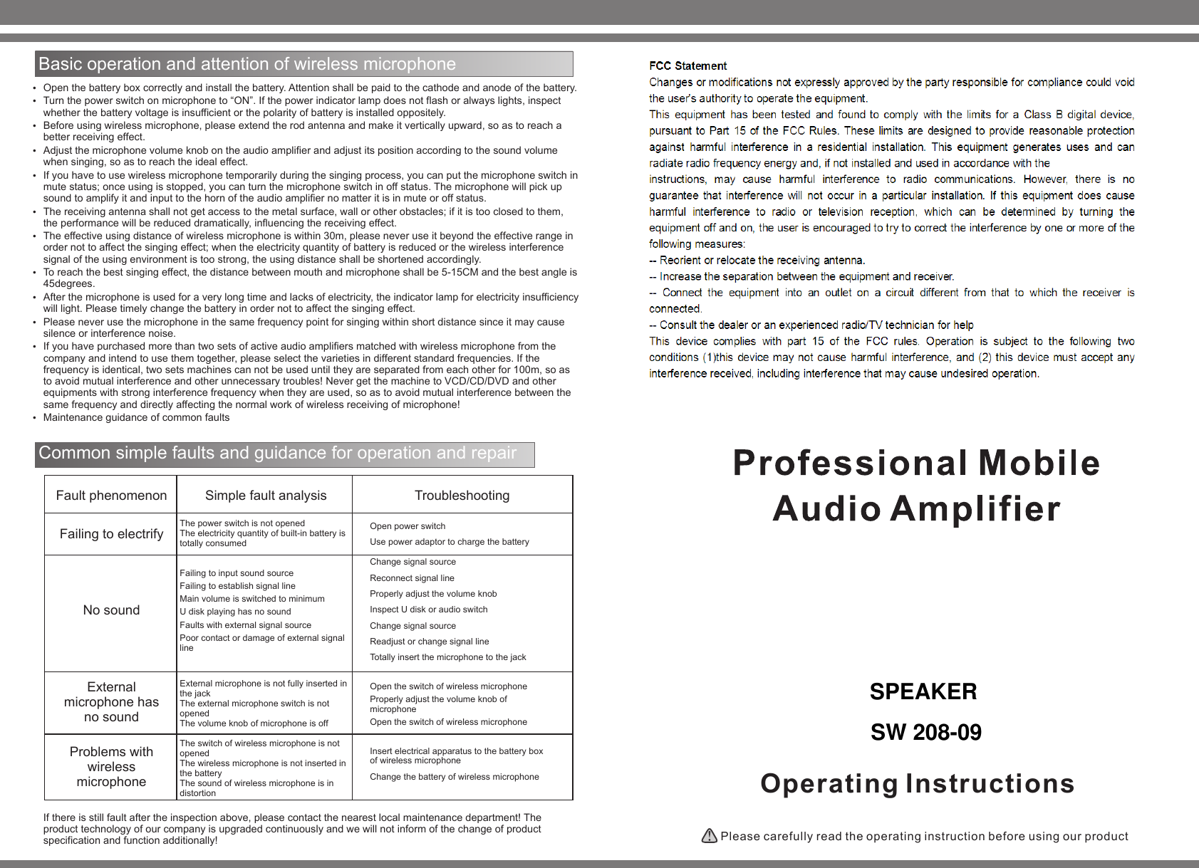 Operating Instructions Please carefully read the operating instruction before using our product Basic operation and attention of wireless microphone   Open the battery box correctly and install the battery. Attention shall be paid to the cathode and anode of the battery.Turn the power switch on microphone to &ldquo;ON&rdquo;. If the power indicator lamp does not flash or always lights, inspect whether the battery voltage is insufficient or the polarity of battery is installed oppositely.   Before using wireless microphone, please extend the rod antenna and make it vertically upward, so as to reach a better receiving effect.Adjust the microphone volume knob on the audio amplifier and adjust its position according to the sound volume when singing, so as to reach the ideal effect.   If you have to use wireless microphone temporarily during the singing process, you can put the microphone switch in mute status; once using is stopped, you can turn the microphone switch in off status. The microphone will pick up sound to amplify it and input to the horn of the audio amplifier no matter it is in mute or off status. The receiving antenna shall not get access to the metal surface, wall or other obstacles; if it is too closed to them, the performance will be reduced dramatically, influencing the receiving effect.   The effective using distance of wireless microphone is within 30m, please never use it beyond the effective range in order not to affect the singing effect; when the electricity quantity of battery is reduced or the wireless interference signal of the using environment is too strong, the using distance shall be shortened accordingly.To reach the best singing effect, the distance between mouth and microphone shall be 5-15CM and the best angle is 45degrees.   After the microphone is used for a very long time and lacks of electricity, the indicator lamp for electricity insufficiency will light. Please timely change the battery in order not to affect the singing effect.Please never use the microphone in the same frequency point for singing within short distance since it may cause silence or interference noise.   If you have purchased more than two sets of active audio amplifiers matched with wireless microphone from the company and intend to use them together, please select the varieties in different standard frequencies. If the frequency is identical, two sets machines can not be used until they are separated from each other for 100m, so as to avoid mutual interference and other unnecessary troubles! Never get the machine to VCD/CD/DVD and other equipments with strong interference frequency when they are used, so as to avoid mutual interference between the same frequency and directly affecting the normal work of wireless receiving of microphone!Maintenance guidance of common faultsCommon simple faults and guidance for operation and repair Fault phenomenonFailing to electrify No sound External microphone has no sound Problems with wireless microphone Simple fault analysisThe power switch is not opened The electricity quantity of built-in battery is totally consumed Failing to input sound source Failing to establish signal line Main volume is switched to minimum U disk playing has no sound Faults with external signal source Poor contact or damage of external signal line External microphone is not fully inserted in the jack The external microphone switch is not opened The volume knob of microphone is off  The switch of wireless microphone is not opened The wireless microphone is not inserted in the battery The sound of wireless microphone is in distortion TroubleshootingOpen power switch Use power adaptor to charge the battery Change signal source Reconnect signal line Properly adjust the volume knob Inspect U disk or audio switch Change signal source Readjust or change signal line Totally insert the microphone to the jack Open the switch of wireless microphone Properly adjust the volume knob of microphone Open the switch of wireless microphone Insert electrical apparatus to the battery box of wireless microphone Change the battery of wireless microphone If there is still fault after the inspection above, please contact the nearest local maintenance department! The product technology of our company is upgraded continuously and we will not inform of the change of product specification and function additionally! SPEAKERSW 208-09
