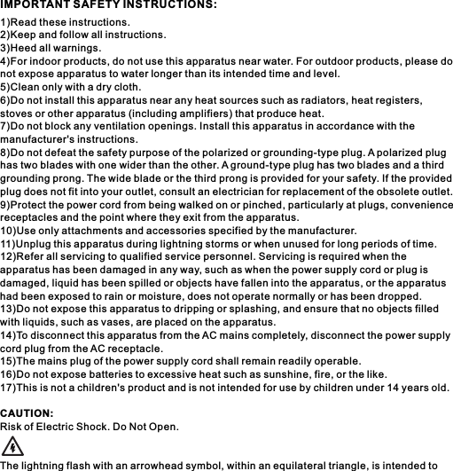 1)Read these instructions.2)Keep and follow all instructions.3)Heed all warnings.4)For indoor products, do not use this apparatus near water. For outdoor products, please do not expose apparatus to water longer than its intended time and level.5)Clean only with a dry cloth.6)Do not install this apparatus near any heat sources such as radiators, heat registers, stoves or other apparatus (including amplifiers) that produce heat.7)Do not block any ventilation openings. Install this apparatus in accordance with the manufacturer's instructions.8)Do not defeat the safety purpose of the polarized or grounding-type plug. A polarized plug has two blades with one wider than the other. A ground-type plug has two blades and a third grounding prong. The wide blade or the third prong is provided for your safety. If the provided plug does not fit into your outlet, consult an electrician for replacement of the obsolete outlet.9)Protect the power cord from being walked on or pinched, particularly at plugs, convenience receptacles and the point where they exit from the apparatus.10)Use only attachments and accessories specified by the manufacturer.11)Unplug this apparatus during lightning storms or when unused for long periods of time.12)Refer all servicing to qualified service personnel. Servicing is required when the apparatus has been damaged in any way, such as when the power supply cord or plug is damaged, liquid has been spilled or objects have fallen into the apparatus, or the apparatus had been exposed to rain or moisture, does not operate normally or has been dropped.13)Do not expose this apparatus to dripping or splashing, and ensure that no objects filled with liquids, such as vases, are placed on the apparatus.14)To disconnect this apparatus from the AC mains completely, disconnect the power supply cord plug from the AC receptacle.15)The mains plug of the power supply cord shall remain readily operable.16)Do not expose batteries to excessive heat such as sunshine, fire, or the like.17)This is not a children's product and is not intended for use by children under 14 years old.CAUTION:Risk of Electric Shock. Do Not Open.The lightning flash with an arrowhead symbol, within an equilateral triangle, is intended to IMPORTANT SAFETY INSTRUCTIONS: