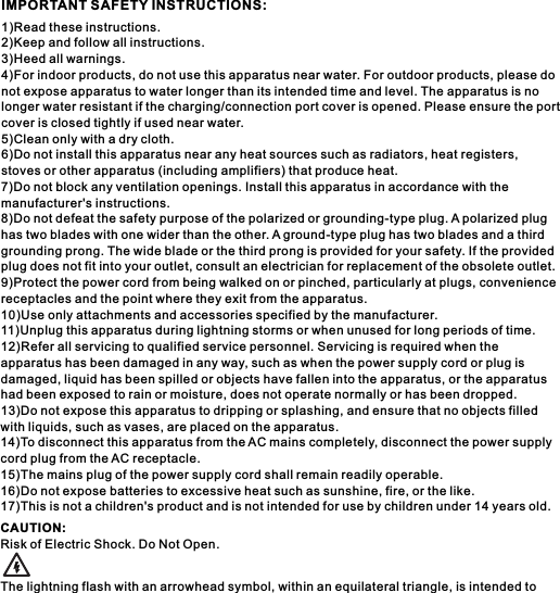 1)Read these instructions.2)Keep and follow all instructions.3)Heed all warnings.4)For indoor products, do not use this apparatus near water. For outdoor products, please do not expose apparatus to water longer than its intended time and level. The apparatus is no longer water resistant if the charging/connection port cover is opened. Please ensure the port cover is closed tightly if used near water.5)Clean only with a dry cloth.6)Do not install this apparatus near any heat sources such as radiators, heat registers, stoves or other apparatus (including amplifiers) that produce heat.7)Do not block any ventilation openings. Install this apparatus in accordance with the manufacturer's instructions.8)Do not defeat the safety purpose of the polarized or grounding-type plug. A polarized plug has two blades with one wider than the other. A ground-type plug has two blades and a third grounding prong. The wide blade or the third prong is provided for your safety. If the provided plug does not fit into your outlet, consult an electrician for replacement of the obsolete outlet.9)Protect the power cord from being walked on or pinched, particularly at plugs, convenience receptacles and the point where they exit from the apparatus.10)Use only attachments and accessories specified by the manufacturer.11)Unplug this apparatus during lightning storms or when unused for long periods of time.12)Refer all servicing to qualified service personnel. Servicing is required when the apparatus has been damaged in any way, such as when the power supply cord or plug is damaged, liquid has been spilled or objects have fallen into the apparatus, or the apparatus had been exposed to rain or moisture, does not operate normally or has been dropped.13)Do not expose this apparatus to dripping or splashing, and ensure that no objects filled with liquids, such as vases, are placed on the apparatus.14)To disconnect this apparatus from the AC mains completely, disconnect the power supply cord plug from the AC receptacle.15)The mains plug of the power supply cord shall remain readily operable.16)Do not expose batteries to excessive heat such as sunshine, fire, or the like.17)This is not a children's product and is not intended for use by children under 14 years old.CAUTION:Risk of Electric Shock. Do Not Open.The lightning flash with an arrowhead symbol, within an equilateral triangle, is intended to IMPORTANT SAFETY INSTRUCTIONS: