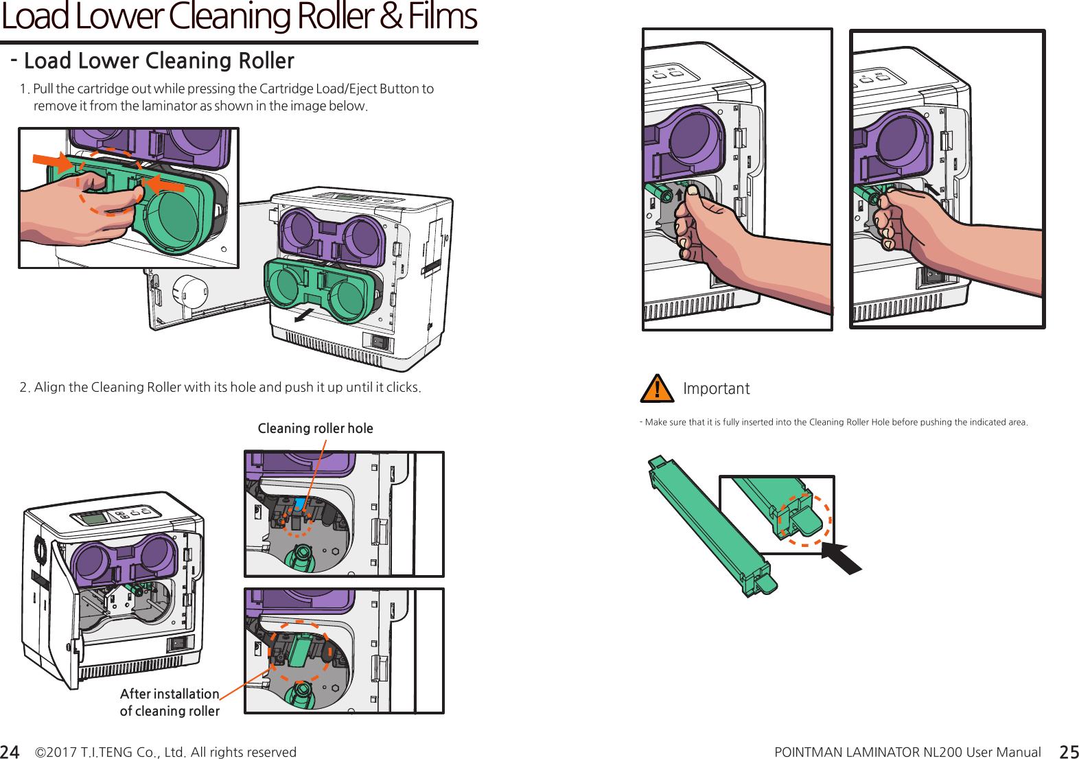 ©2017 T.I.TENG Co., Ltd. All rights reserved POINTMAN LAMINATOR NL200 User Manual24 25Load Lower Cleaning Roller &amp; Films1. Pull the cartridge out while pressing the Cartridge Load/Eject Button to       remove it from the laminator as shown in the image below.- Load Lower Cleaning Roller2. Align the Cleaning Roller with its hole and push it up until it clicks.- Make sure that it is fully inserted into the Cleaning Roller Hole before pushing the indicated area.ImportantAfter installation of cleaning rollerCleaning roller hole