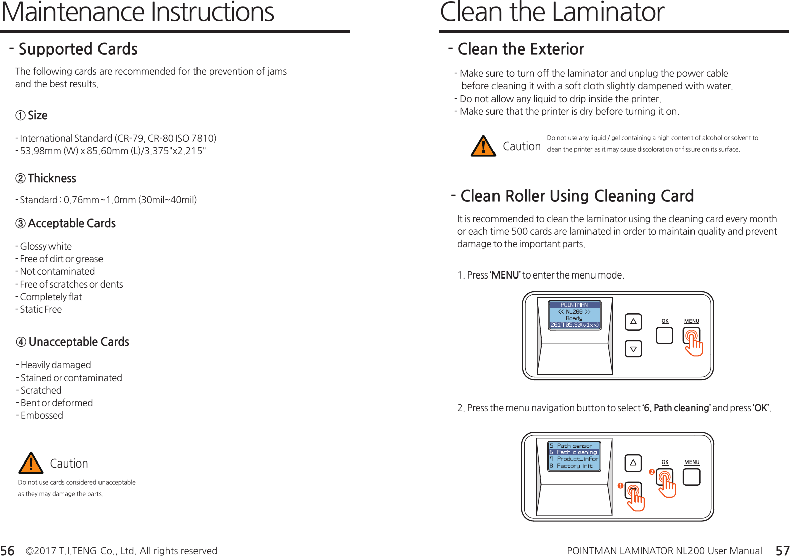 ©2017 T.I.TENG Co., Ltd. All rights reserved POINTMAN LAMINATOR NL200 User Manual56 57Maintenance Instructions- Supported CardsThe following cards are recommended for the prevention of jams and the best results.- International Standard (CR-79, CR-80 ISO 7810)- 53.98mm (W) x 85.60mm (L)/3.375&quot;x2.215&quot;① Size- Standard : 0.76mm~1.0mm (30mil~40mil)② Thickness- Glossy white- Free of dirt or grease- Not contaminated- Free of scratches or dents - Completely flat- Static Free③ Acceptable Cards- Heavily damaged- Stained or contaminated- Scratched- Bent or deformed- Embossed④ Unacceptable CardsDo not use cards considered unacceptable as they may damage the parts.Caution1. Press ‘MENU’ to enter the menu mode.- Clean Roller Using Cleaning CardIt is recommended to clean the laminator using the cleaning card every month or each time 500 cards are laminated in order to maintain quality and prevent damage to the important parts. 2. Press the menu navigation button to select ‘6. Path cleaning’ and press ‘OK’.- Make sure to turn off the laminator and unplug the power cable    before cleaning it with a soft cloth slightly dampened with water.- Do not allow any liquid to drip inside the printer.- Make sure that the printer is dry before turning it on.Do not use any liquid / gel containing a high content of alcohol or solvent to clean the printer as it may cause discoloration or fissure on its surface.CautionClean the Laminator- Clean the Exterior