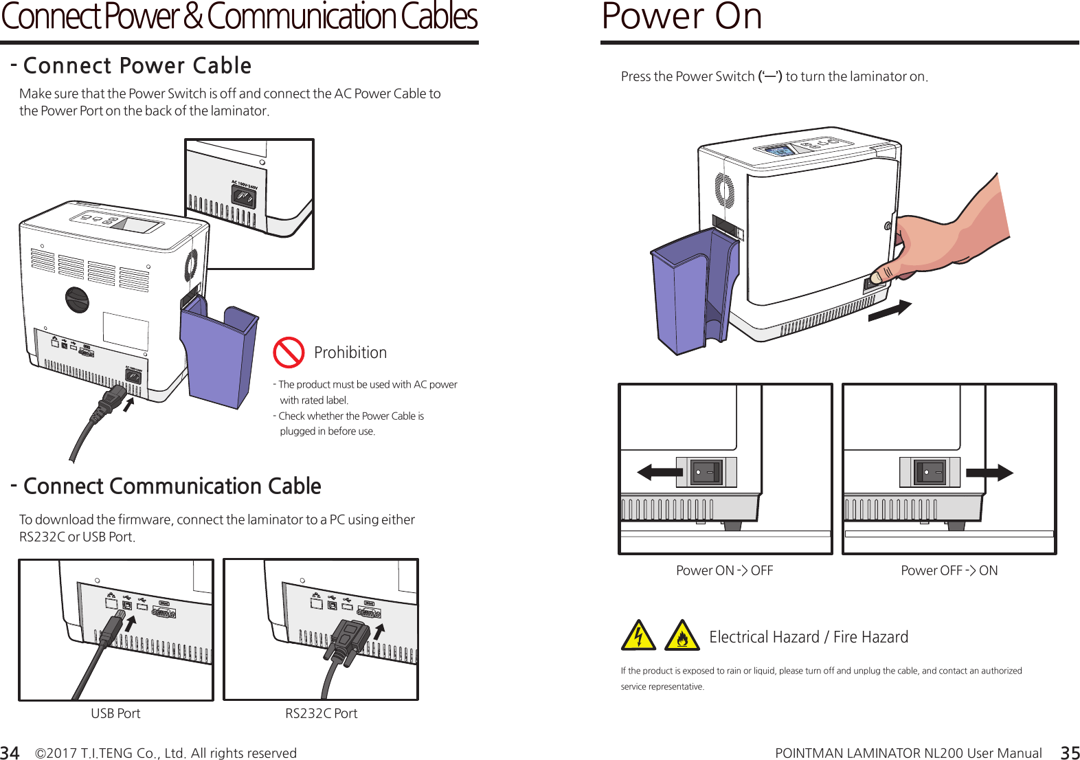 ©2017 T.I.TENG Co., Ltd. All rights reserved POINTMAN LAMINATOR NL200 User Manual34 35Make sure that the Power Switch is off and connect the AC Power Cable to the Power Port on the back of the laminator.- Connect Power CableConnect Power &amp; Communication Cables- The product must be used with AC power    with rated label.- Check whether the Power Cable is    plugged in before use.ProhibitionTo download the firmware, connect the laminator to a PC using either RS232C or USB Port. - Connect Communication CableRS232C PortUSB PortPower OnPress the Power Switch (‘―’) to turn the laminator on.Power ON -&gt; OFF Power OFF -&gt; ONIf the product is exposed to rain or liquid, please turn off and unplug the cable, and contact an authorized service representative.Electrical Hazard / Fire Hazard
