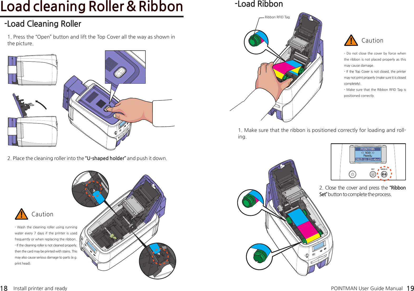 -Load Cleaning Roller 1. Press the “Open” button and lift the Top Cover all the way as shown in the picture.Load cleaning Roller &amp; Ribbon2. Place the cleaning roller into the “U-shaped holder” and push it down.- Wash the cleaning roller using running water every 7 days if the printer is  used frequently or when replacing the ribbon.- If the cleaning roller is not cleaned properly, then the card may be printed with stains. This may also cause serious damage to parts (e.g. print head). Caution-Load Ribbon1. Make sure that the ribbon is positioned correctly for loading and roll-ing. - Do not close the cover by  force  when the ribbon is not placed properly as this may cause damage.- If the Top Cover is not closed, the printer may not print properly (make sure it is closed completely).- Make sure that the Ribbon RFID Tag is positioned correctly.Caution2. Close the cover and press the “Ribbon Set” button to complete the process. 18 19Ribbon RFID TagInstall printer and ready POINTMAN User Guide Manual