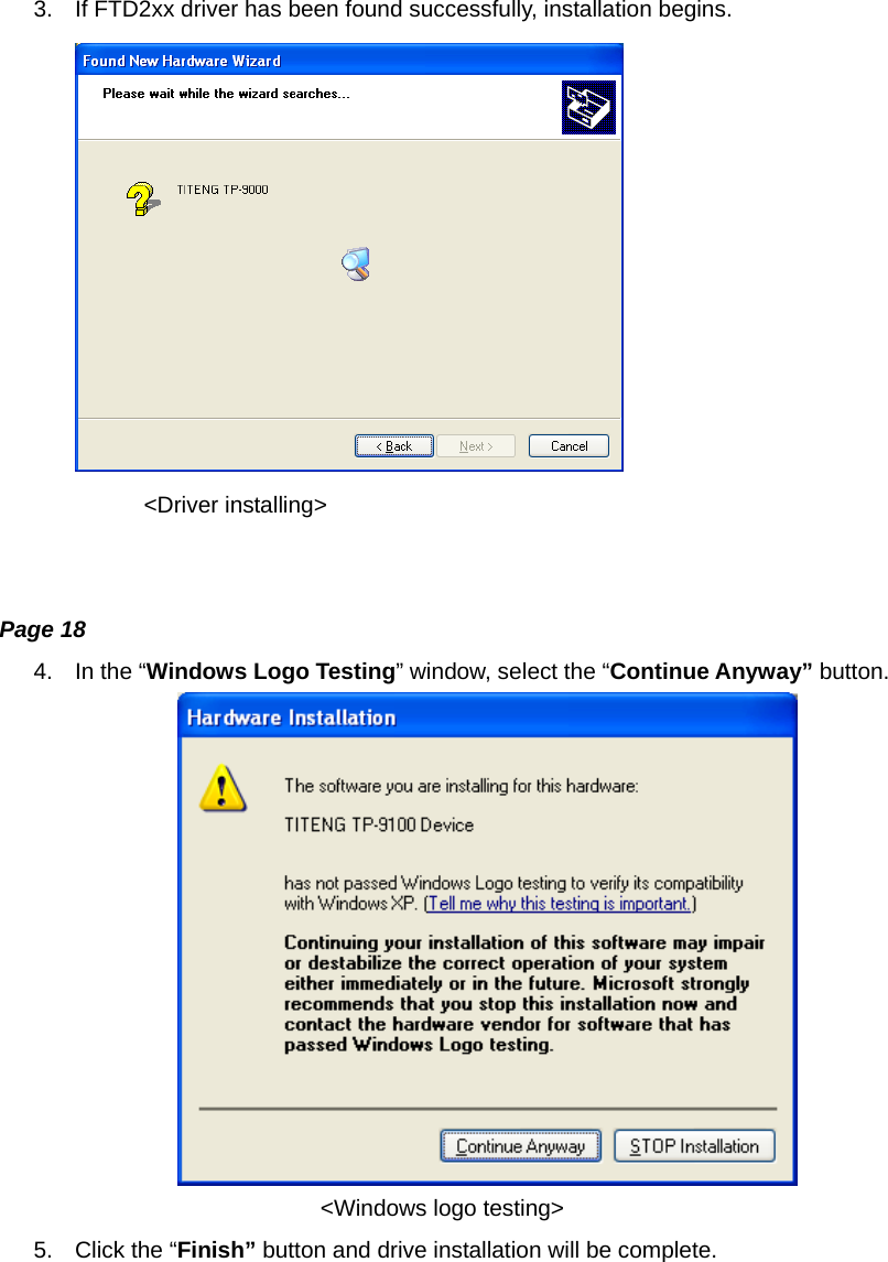 3.  If FTD2xx driver has been found successfully, installation begins.  &lt;Driver installing&gt;   Page 18 4.  In the “Windows Logo Testing” window, select the “Continue Anyway” button.                              &lt;Windows logo testing&gt; 5.  Click the “Finish” button and drive installation will be complete. 
