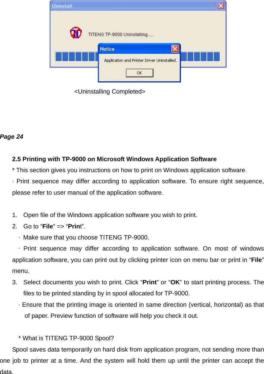                      &lt;Uninstalling Completed&gt;    Page 24  2.5 Printing with TP-9000 on Microsoft Windows Application Software * This section gives you instructions on how to print on Windows application software. · Print sequence may differ according to application software. To ensure right sequence, please refer to user manual of the application software.  1.  Open file of the Windows application software you wish to print. 2.  Go to “File” =&gt; “Print”. ∙  Make sure that you choose TITENG TP-9000. ∙  Print sequence may differ according to application software. On most of windows application software, you can print out by clicking printer icon on menu bar or print in “File” menu. 3.  Select documents you wish to print. Click “Print” or “OK” to start printing process. The files to be printed standing by in spool allocated for TP-9000. · Ensure that the printing image is oriented in same direction (vertical, horizontal) as that of paper. Preview function of software will help you check it out.  * What is TITENG TP-9000 Spool?         Spool saves data temporarily on hard disk from application program, not sending more than one job to printer at a time. And the system will hold them up until the printer can accept the data.   