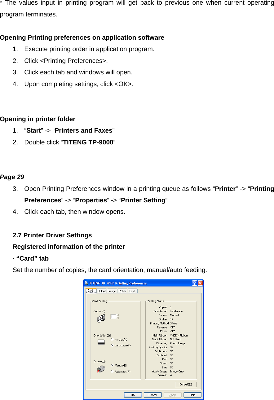 * The values input in printing program will get back to previous one when current operating program terminates.  Opening Printing preferences on application software 1.  Execute printing order in application program. 2.  Click &lt;Printing Preferences&gt;. 3.  Click each tab and windows will open. 4.  Upon completing settings, click &lt;OK&gt;.   Opening in printer folder 1. “Start” -&gt; “Printers and Faxes” 2.  Double click “TITENG TP-9000”   Page 29 3.  Open Printing Preferences window in a printing queue as follows “Printer” -&gt; “Printing Preferences“ -&gt; “Properties” -&gt; “Printer Setting” 4.  Click each tab, then window opens.  2.7 Printer Driver Settings Registered information of the printer · “Card” tab Set the number of copies, the card orientation, manual/auto feeding.   