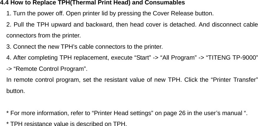  4.4 How to Replace TPH(Thermal Print Head) and Consumables 1. Turn the power off. Open printer lid by pressing the Cover Release button. 2. Pull the TPH upward and backward, then head cover is detached. And disconnect cable connectors from the printer. 3. Connect the new TPH’s cable connectors to the printer. 4. After completing TPH replacement, execute “Start” -&gt; “All Program” -&gt; “TITENG TP-9000” -&gt; “Remote Control Program”. In remote control program, set the resistant value of new TPH. Click the “Printer Transfer” button.  * For more information, refer to “Printer Head settings” on page 26 in the user’s manual “. * TPH resistance value is described on TPH.   
