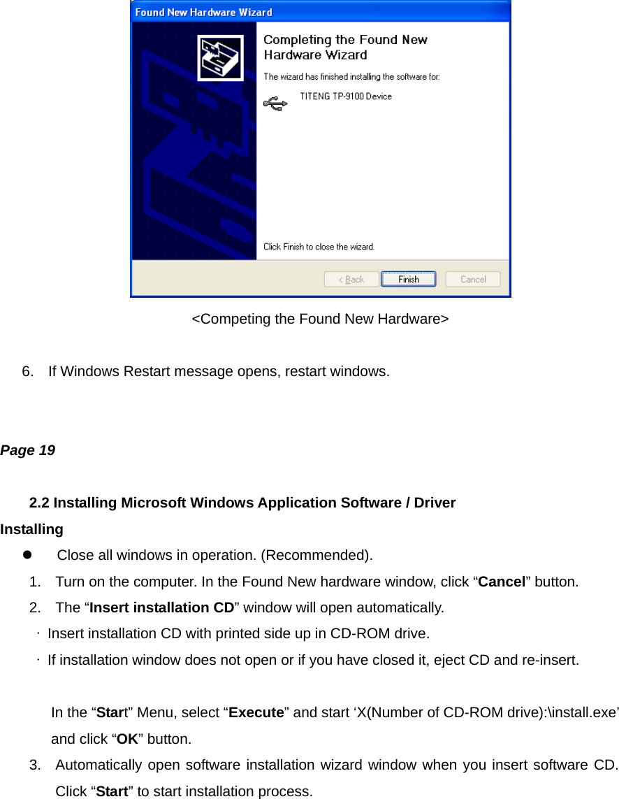  &lt;Competing the Found New Hardware&gt;  6.  If Windows Restart message opens, restart windows.   Page 19  2.2 Installing Microsoft Windows Application Software / Driver Installing   Close all windows in operation. (Recommended). 1.  Turn on the computer. In the Found New hardware window, click “Cancel” button. 2. The “Insert installation CD” window will open automatically.  ∙  Insert installation CD with printed side up in CD-ROM drive.  ∙  If installation window does not open or if you have closed it, eject CD and re-insert.     In the “Start” Menu, select “Execute” and start ‘X(Number of CD-ROM drive):\install.exe’ and click “OK” button. 3.  Automatically open software installation wizard window when you insert software CD. Click “Start” to start installation process. 