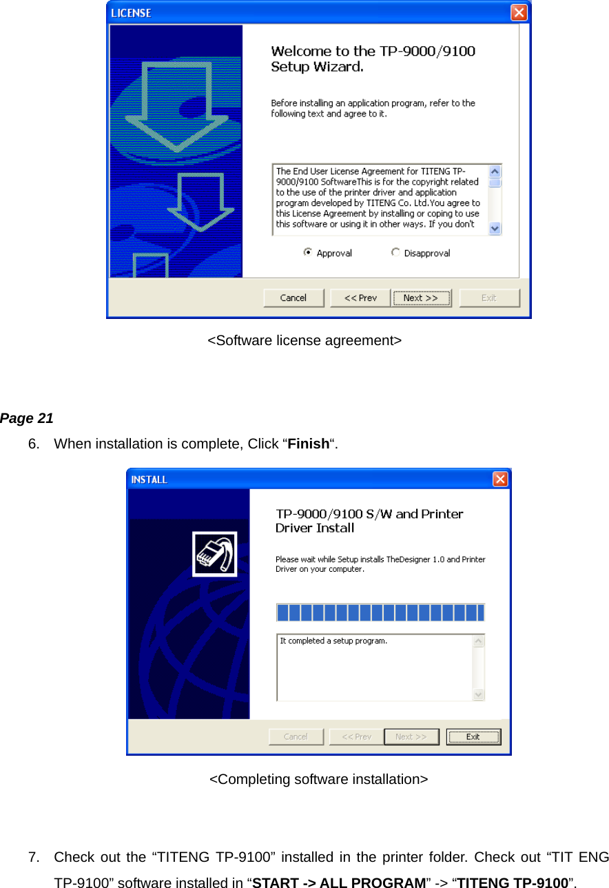                               &lt;Software license agreement&gt;   Page 21 6.  When installation is complete, Click “Finish“.  &lt;Completing software installation&gt;   7.  Check out the “TITENG TP-9100” installed in the printer folder. Check out “TIT ENG TP-9100” software installed in “START -&gt; ALL PROGRAM” -&gt; “TITENG TP-9100”.  
