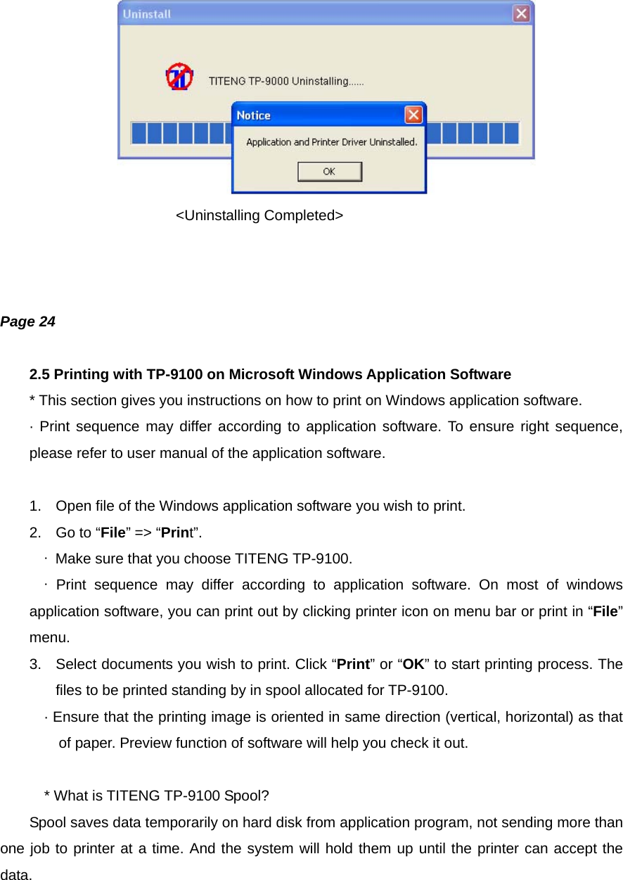                      &lt;Uninstalling Completed&gt;    Page 24  2.5 Printing with TP-9100 on Microsoft Windows Application Software * This section gives you instructions on how to print on Windows application software. · Print sequence may differ according to application software. To ensure right sequence, please refer to user manual of the application software.  1.  Open file of the Windows application software you wish to print. 2.  Go to “File” =&gt; “Print”. ∙  Make sure that you choose TITENG TP-9100. ∙  Print sequence may differ according to application software. On most of windows application software, you can print out by clicking printer icon on menu bar or print in “File” menu. 3.  Select documents you wish to print. Click “Print” or “OK” to start printing process. The files to be printed standing by in spool allocated for TP-9100. · Ensure that the printing image is oriented in same direction (vertical, horizontal) as that of paper. Preview function of software will help you check it out.  * What is TITENG TP-9100 Spool?         Spool saves data temporarily on hard disk from application program, not sending more than one job to printer at a time. And the system will hold them up until the printer can accept the data.   