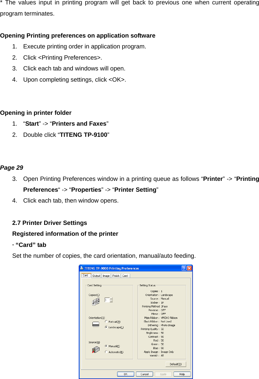 * The values input in printing program will get back to previous one when current operating program terminates.  Opening Printing preferences on application software 1.  Execute printing order in application program. 2.  Click &lt;Printing Preferences&gt;. 3.  Click each tab and windows will open. 4.  Upon completing settings, click &lt;OK&gt;.   Opening in printer folder 1. “Start” -&gt; “Printers and Faxes” 2.  Double click “TITENG TP-9100”   Page 29 3.  Open Printing Preferences window in a printing queue as follows “Printer” -&gt; “Printing Preferences“ -&gt; “Properties” -&gt; “Printer Setting” 4.  Click each tab, then window opens.  2.7 Printer Driver Settings Registered information of the printer · “Card” tab Set the number of copies, the card orientation, manual/auto feeding.   