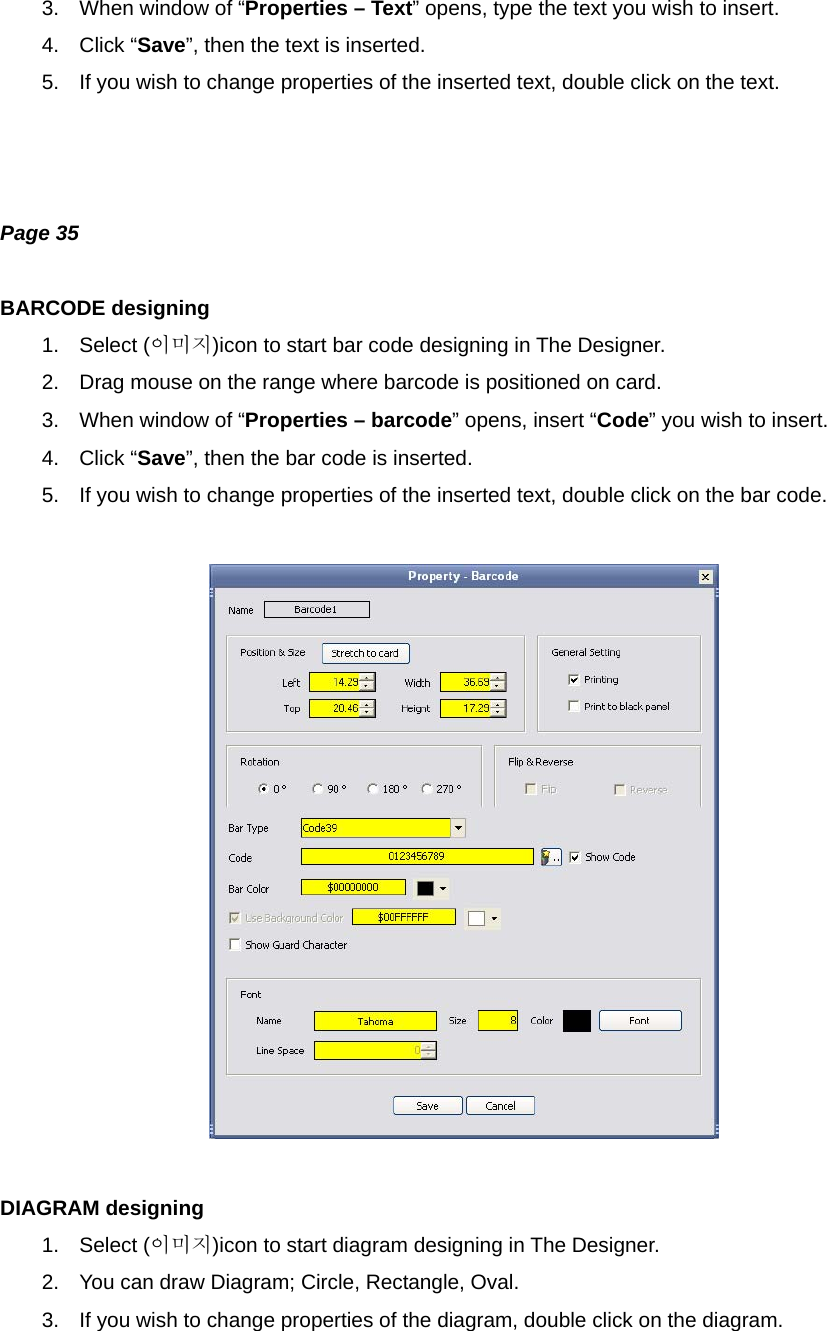 3.  When window of “Properties – Text” opens, type the text you wish to insert. 4. Click “Save”, then the text is inserted. 5.  If you wish to change properties of the inserted text, double click on the text.    Page 35  BARCODE designing 1. Select (이미지)icon to start bar code designing in The Designer. 2.  Drag mouse on the range where barcode is positioned on card. 3.  When window of “Properties – barcode” opens, insert “Code” you wish to insert. 4. Click “Save”, then the bar code is inserted. 5.  If you wish to change properties of the inserted text, double click on the bar code.    DIAGRAM designing 1. Select (이미지)icon to start diagram designing in The Designer. 2.  You can draw Diagram; Circle, Rectangle, Oval. 3.  If you wish to change properties of the diagram, double click on the diagram. 