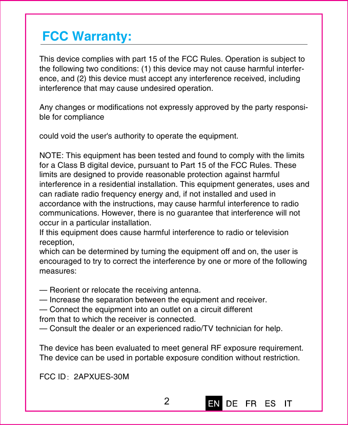 FCC Warranty: This device complies with part 15 of the FCC Rules. Operation is subject to the following two conditions: (1) this device may not cause harmful interfer-ence, and (2) this device must accept any interference received, including interference that may cause undesired operation.Any changes or modifications not expressly approved by the party responsi-ble for compliancecould void the user's authority to operate the equipment.NOTE: This equipment has been tested and found to comply with the limits for a Class B digital device, pursuant to Part 15 of the FCC Rules. These limits are designed to provide reasonable protection against harmful interference in a residential installation. This equipment generates, uses and can radiate radio frequency energy and, if not installed and used in accordance with the instructions, may cause harmful interference to radio communications. However, there is no guarantee that interference will not occur in a particular installation.If this equipment does cause harmful interference to radio or television reception,which can be determined by turning the equipment off and on, the user is encouraged to try to correct the interference by one or more of the following measures:&mdash; Reorient or relocate the receiving antenna.&mdash; Increase the separation between the equipment and receiver.&mdash; Connect the equipment into an outlet on a circuit differentfrom that to which the receiver is connected.&mdash; Consult the dealer or an experienced radio/TV technician for help.The device has been evaluated to meet general RF exposure requirement. The device can be used in portable exposure condition without restriction. FCC ID 2APXUES-30M2