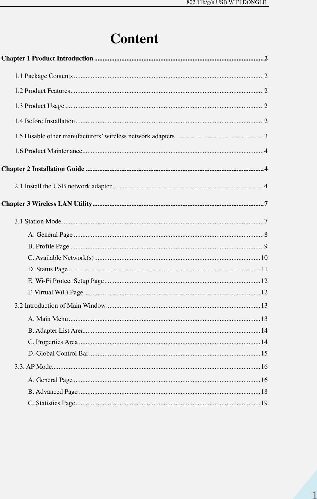 802.11b/g/n USB WIFI DONGLE 1 Content Chapter 1 Product Introduction .................................................................................................... 2 1.1 Package Contents ................................................................................................................ 2 1.2 Product Features .................................................................................................................. 2 1.3 Product Usage ..................................................................................................................... 2 1.4 Before Installation ............................................................................................................... 2 1.5 Disable other manufacturers’ wireless network adapters .................................................... 3 1.6 Product Maintenance ........................................................................................................... 4 Chapter 2 Installation Guide ......................................................................................................... 4 2.1 Install the USB network adapter ......................................................................................... 4 Chapter 3 Wireless LAN Utility ..................................................................................................... 7 3.1 Station Mode ....................................................................................................................... 7 A: General Page ................................................................................................................ 8 B. Profile Page .................................................................................................................. 9 C. Available Network(s) .................................................................................................. 10 D. Status Page ................................................................................................................. 11 E. Wi-Fi Protect Setup Page ............................................................................................ 12 F. Virtual WiFi Page ........................................................................................................ 12 3.2 Introduction of Main Window ........................................................................................... 13 A. Main Menu ................................................................................................................. 13 B. Adapter List Area ........................................................................................................ 14 C. Properties Area ........................................................................................................... 14 D. Global Control Bar ..................................................................................................... 15 3.3. AP Mode ........................................................................................................................... 16 A. General Page .............................................................................................................. 16 B. Advanced Page ........................................................................................................... 18 C. Statistics Page ............................................................................................................. 19 