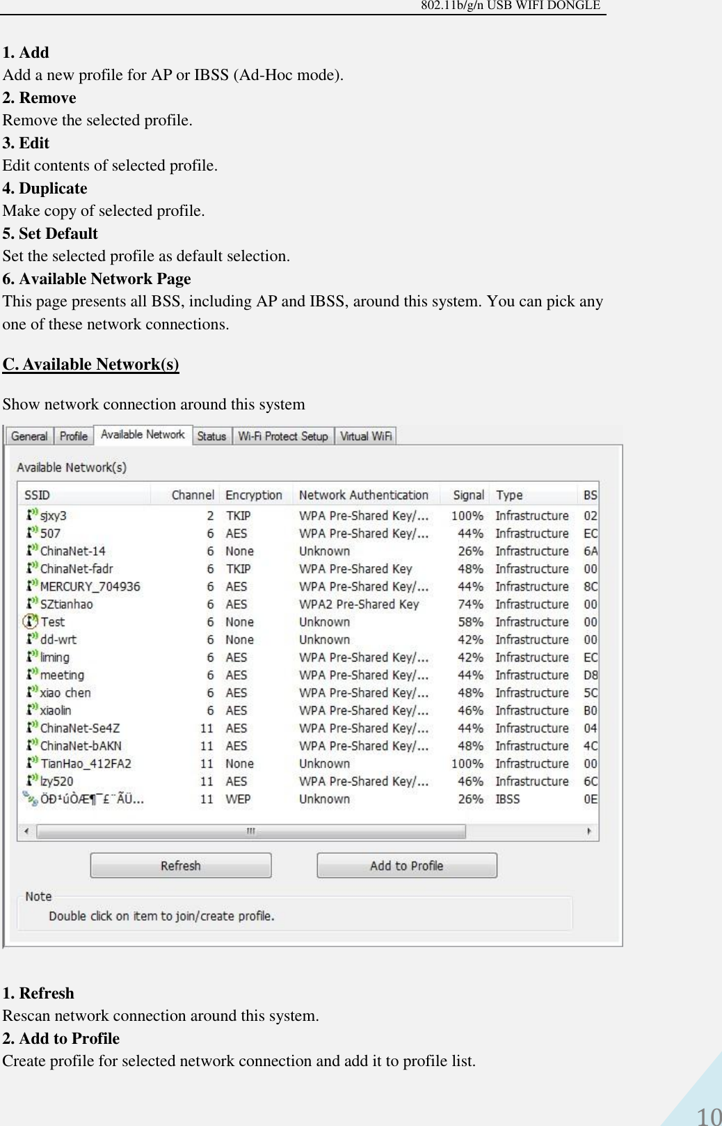 802.11b/g/n USB WIFI DONGLE 10 1. AddAdd a new profile for AP or IBSS (Ad-Hoc mode).2. RemoveRemove the selected profile.3. EditEdit contents of selected profile.4. DuplicateMake copy of selected profile.5. Set DefaultSet the selected profile as default selection.6. Available Network PageThis page presents all BSS, including AP and IBSS, around this system. You can pick anyone of these network connections.C. Available Network(s)Show network connection around this system 1. RefreshRescan network connection around this system.2. Add to ProfileCreate profile for selected network connection and add it to profile list.