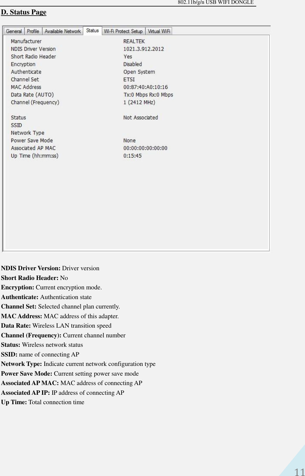 802.11b/g/n USB WIFI DONGLE 11 D. Status PageNDIS Driver Version: Driver version   Short Radio Header: No   Encryption: Current encryption mode.   Authenticate: Authentication state   Channel Set: Selected channel plan currently.   MAC Address: MAC address of this adapter.   Data Rate: Wireless LAN transition speed   Channel (Frequency): Current channel number   Status: Wireless network status   SSID: name of connecting AP   Network Type: Indicate current network configuration type Power Save Mode: Current setting power save mode   Associated AP MAC: MAC address of connecting AP   Associated AP IP: IP address of connecting AP   Up Time: Total connection time 