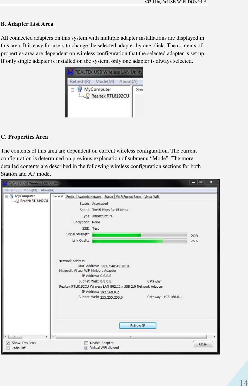 802.11b/g/n USB WIFI DONGLE 14 B. Adapter List AreaAll connected adapters on this system with multiple adapter installations are displayed in this area. It is easy for users to change the selected adapter by one click. The contents of properties area are dependent on wireless configuration that the selected adapter is set up. If only single adapter is installed on the system, only one adapter is always selected. C. Properties AreaThe contents of this area are dependent on current wireless configuration. The current configuration is determined on previous explanation of submenu “Mode”. The more detailed contents are described in the following wireless configuration sections for both Station and AP mode. 
