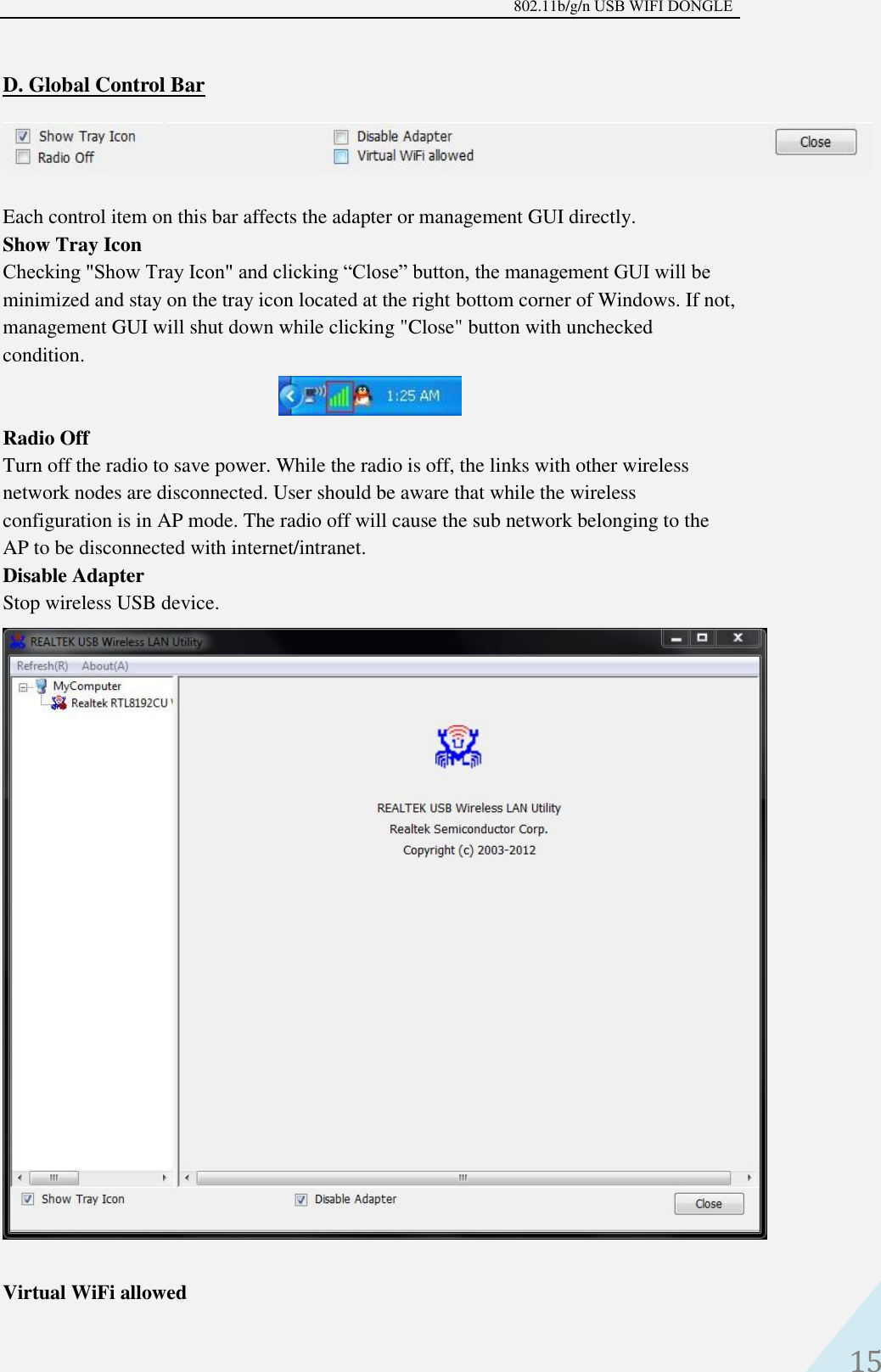 802.11b/g/n USB WIFI DONGLE 15 D. Global Control BarEach control item on this bar affects the adapter or management GUI directly.   Show Tray Icon   Checking &quot;Show Tray Icon&quot; and clicking “Close” button, the management GUI will be minimized and stay on the tray icon located at the right bottom corner of Windows. If not, management GUI will shut down while clicking &quot;Close&quot; button with unchecked condition. Radio Off   Turn off the radio to save power. While the radio is off, the links with other wireless network nodes are disconnected. User should be aware that while the wireless configuration is in AP mode. The radio off will cause the sub network belonging to the AP to be disconnected with internet/intranet.   Disable Adapter   Stop wireless USB device. Virtual WiFi allowed 