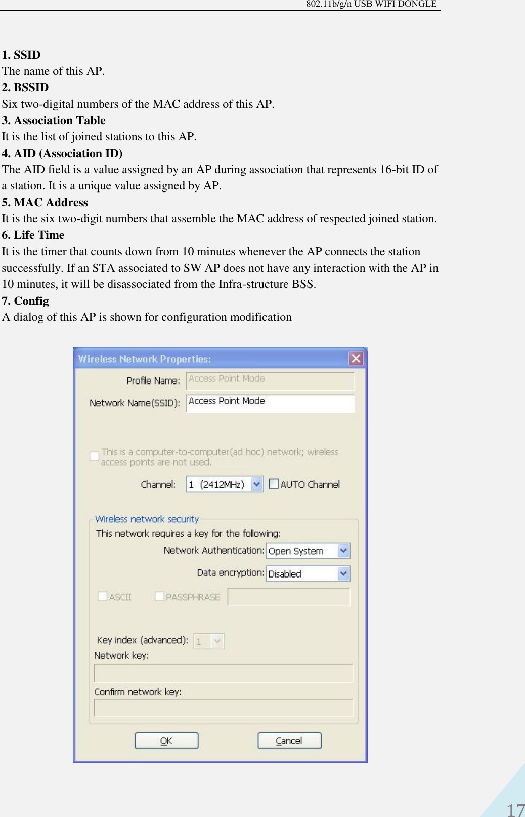 802.11b/g/n USB WIFI DONGLE 17 1. SSIDThe name of this AP.2. BSSIDSix two-digital numbers of the MAC address of this AP.3. Association TableIt is the list of joined stations to this AP.4. AID (Association ID)The AID field is a value assigned by an AP during association that represents 16-bit ID ofa station. It is a unique value assigned by AP.5. MAC AddressIt is the six two-digit numbers that assemble the MAC address of respected joined station.6. Life TimeIt is the timer that counts down from 10 minutes whenever the AP connects the stationsuccessfully. If an STA associated to SW AP does not have any interaction with the AP in10 minutes, it will be disassociated from the Infra-structure BSS.7. ConfigA dialog of this AP is shown for configuration modification