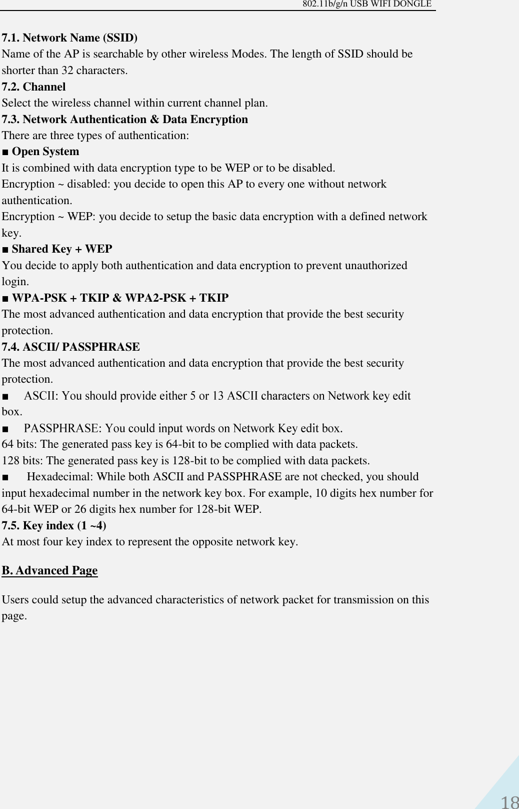 802.11b/g/n USB WIFI DONGLE 18 7.1. Network Name (SSID)   Name of the AP is searchable by other wireless Modes. The length of SSID should be shorter than 32 characters.   7.2. Channel   Select the wireless channel within current channel plan.   7.3. Network Authentication &amp; Data Encryption   There are three types of authentication:   ■Open SystemIt is combined with data encryption type to be WEP or to be disabled.Encryption ~ disabled: you decide to open this AP to every one without networkauthentication.Encryption ~ WEP: you decide to setup the basic data encryption with a defined networkkey.■Shared Key + WEPYou decide to apply both authentication and data encryption to prevent unauthorizedlogin.■WPA-PSK + TKIP &amp; WPA2-PSK + TKIPThe most advanced authentication and data encryption that provide the best securityprotection.7.4. ASCII/ PASSPHRASEThe most advanced authentication and data encryption that provide the best securityprotection.box. 64 bits: The generated pass key is 64-bit to be complied with data packets.    128 bits: The generated pass key is 128-bit to be complied with data packets. ■Hexadecimal: While both ASCII and PASSPHRASE are not checked, you shouldinput hexadecimal number in the network key box. For example, 10 digits hex number for64-bit WEP or 26 digits hex number for 128-bit WEP.7.5. Key index (1 ~4) At most four key index to represent the opposite network key. B. Advanced PageUsers could setup the advanced characteristics of network packet for transmission on this page. 