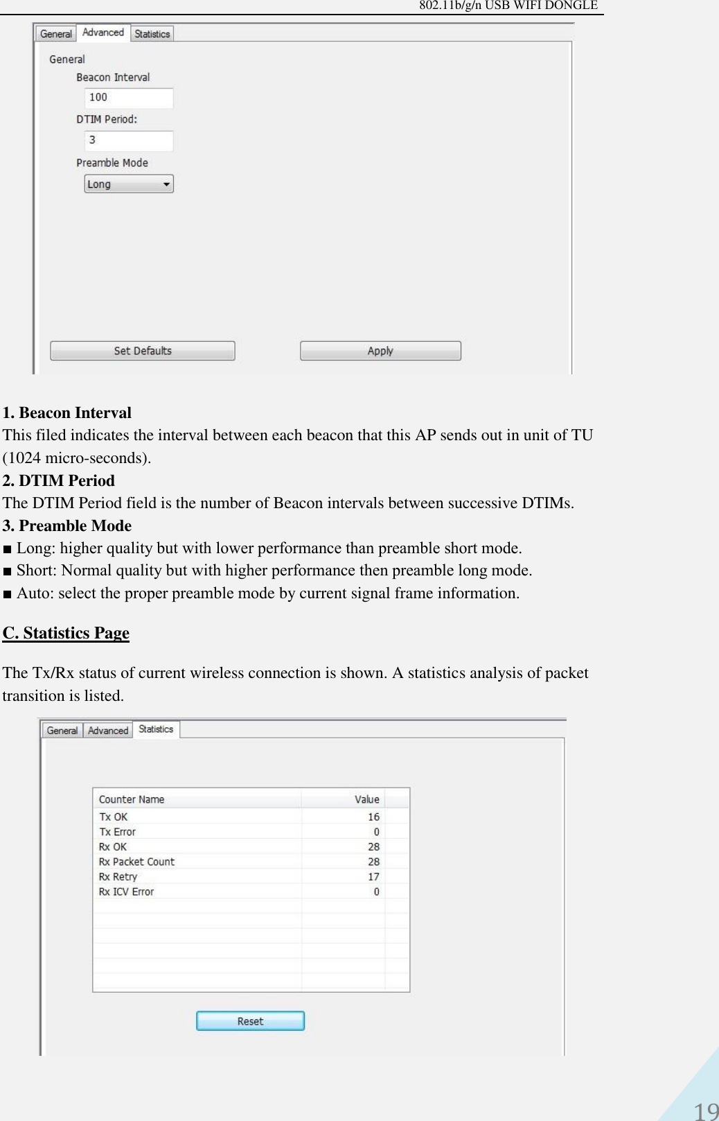 802.11b/g/n USB WIFI DONGLE 19 1. Beacon IntervalThis filed indicates the interval between each beacon that this AP sends out in unit of TU(1024 micro-seconds).2. DTIM PeriodThe DTIM Period field is the number of Beacon intervals between successive DTIMs.3. Preamble Mode■ Long: higher quality but with lower performance than preamble short mode.■ Short: Normal quality but with higher performance then preamble long mode.■ Auto: select the proper preamble mode by current signal frame information.C. Statistics PageThe Tx/Rx status of current wireless connection is shown. A statistics analysis of packet transition is listed.   