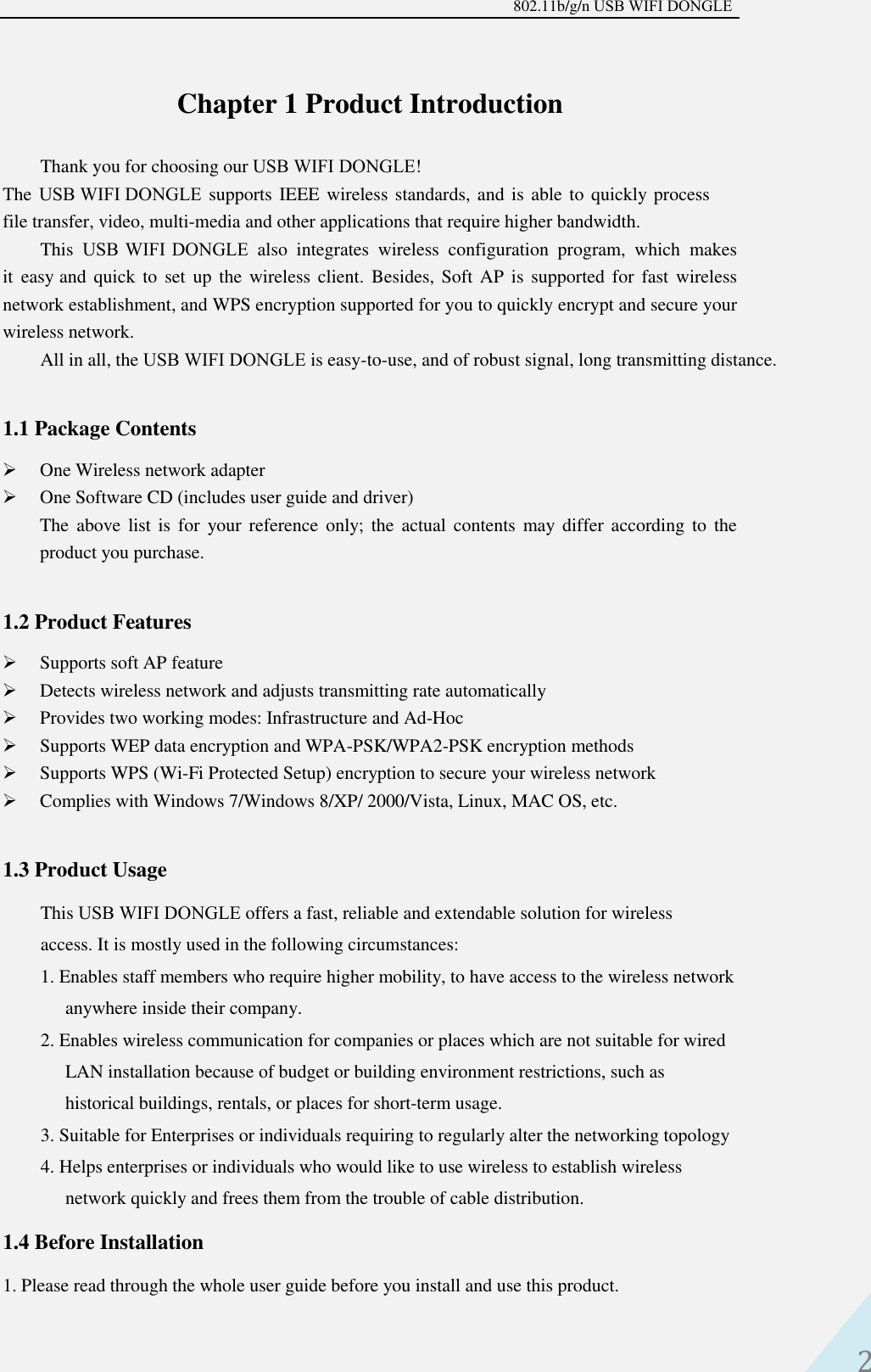 802.11b/g/n USB WIFI DONGLE 2 Chapter 1 Product Introduction Thank you for choosing our USB WIFI DONGLE! The USB WIFI DONGLE supports IEEE wireless standards, and is able to quickly process file transfer, video, multi-media and other applications that require higher bandwidth.  This  USB WIFI  DONGLE also  integrates  wireless  configuration  program,  which  makes it  easy and quick  to  set  up  the wireless  client.  Besides, Soft  AP  is supported  for  fast  wireless network establishment, and WPS encryption supported for you to quickly encrypt and secure your wireless network.  All in all, the USB WIFI DONGLE is easy-to-use, and of robust signal, long transmitting distance. 1.1 Package Contents One Wireless network adapterOne Software CD (includes user guide and driver)The  above  list  is  for  your  reference  only;  the  actual contents may differ according  to  theproduct you purchase.1.2 Product Features Supports soft AP featureDetects wireless network and adjusts transmitting rate automaticallyProvides two working modes: Infrastructure and Ad-HocSupports WEP data encryption and WPA-PSK/WPA2-PSK encryption methodsSupports WPS (Wi-Fi Protected Setup) encryption to secure your wireless networkComplies with Windows 7/Windows 8/XP/ 2000/Vista, Linux, MAC OS, etc.1.3 Product Usage This USB WIFI DONGLE offers a fast, reliable and extendable solution for wireless access. It is mostly used in the following circumstances:  1. Enables staff members who require higher mobility, to have access to the wireless networkanywhere inside their company.2. Enables wireless communication for companies or places which are not suitable for wiredLAN installation because of budget or building environment restrictions, such ashistorical buildings, rentals, or places for short-term usage.3. Suitable for Enterprises or individuals requiring to regularly alter the networking topology4. Helps enterprises or individuals who would like to use wireless to establish wirelessnetwork quickly and frees them from the trouble of cable distribution.1.4 Before Installation 1. Please read through the whole user guide before you install and use this product.