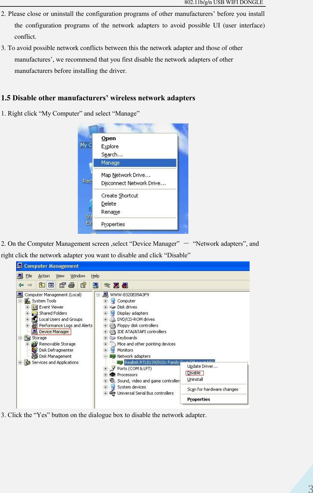 802.11b/g/n USB WIFI DONGLE 3 2. Please close or uninstall the configuration programs of other manufacturers’ before you installthe  configuration  programs  of  the  network  adapters  to  avoid  possible  UI  (user  interface) conflict.   3. To avoid possible network conflicts between this the network adapter and those of othermanufactures’, we recommend that you first disable the network adapters of other manufacturers before installing the driver. 1.5 Disable other manufacturers’ wireless network adapters 1. Right click “My Computer” and select “Manage”2. On the Computer Management screen ,select “Device Manager”  － “Network adapters”, andright click the network adapter you want to disable and click “Disable” 3. Click the “Yes” button on the dialogue box to disable the network adapter.