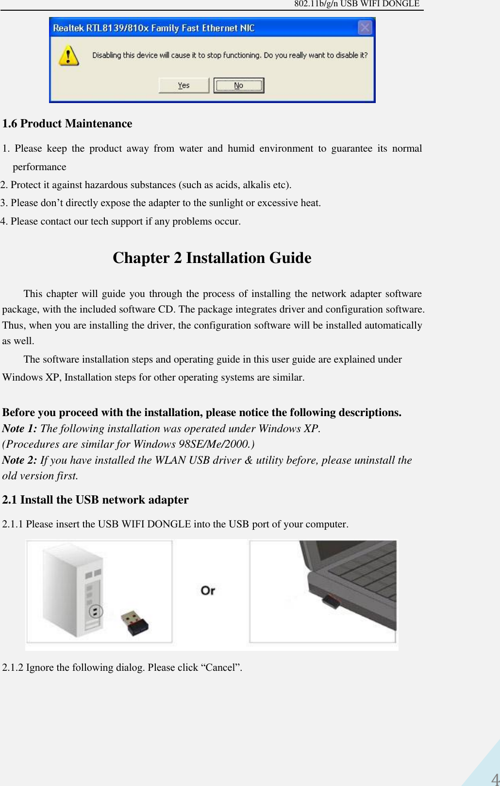 802.11b/g/n USB WIFI DONGLE 4 1.6 Product Maintenance 1. Please  keep  the  product  away  from  water  and  humid  environment  to  guarantee  its  normalperformance2. Protect it against hazardous substances (such as acids, alkalis etc).3. Please don’t directly expose the adapter to the sunlight or excessive heat.4. Please contact our tech support if any problems occur.Chapter 2 Installation Guide This chapter will guide you through the process of installing the network adapter software package, with the included software CD. The package integrates driver and configuration software. Thus, when you are installing the driver, the configuration software will be installed automatically as well.   The software installation steps and operating guide in this user guide are explained under Windows XP, Installation steps for other operating systems are similar. Before you proceed with the installation, please notice the following descriptions.   Note 1: The following installation was operated under Windows XP.   (Procedures are similar for Windows 98SE/Me/2000.)   Note 2: If you have installed the WLAN USB driver &amp; utility before, please uninstall the old version first.   2.1 Install the USB network adapter 2.1.1 Please insert the USB WIFI DONGLE into the USB port of your computer. 2.1.2 Ignore the following dialog. Please click “Cancel”. 