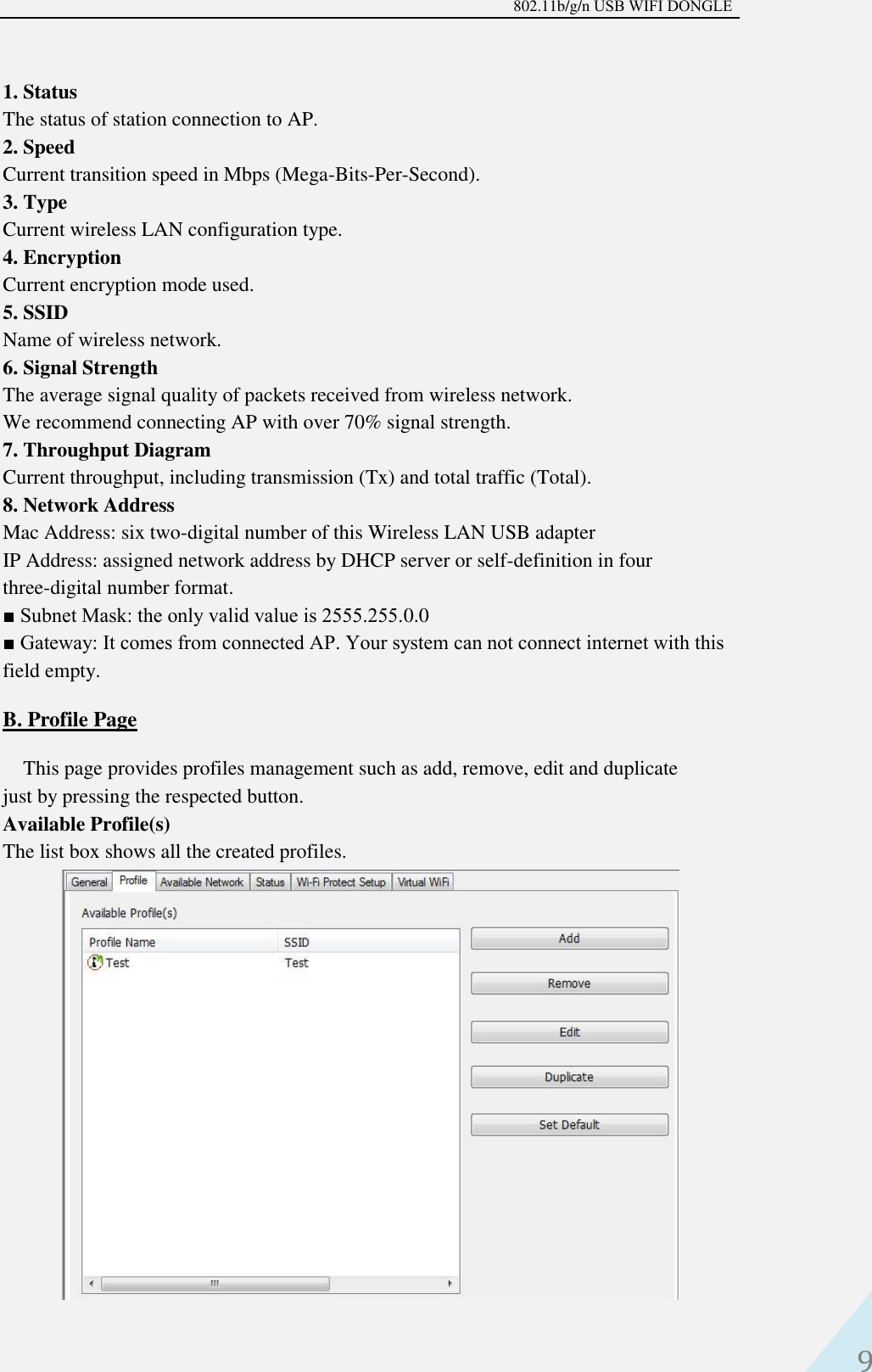 802.11b/g/n USB WIFI DONGLE 9 1. StatusThe status of station connection to AP.2. SpeedCurrent transition speed in Mbps (Mega-Bits-Per-Second).3. TypeCurrent wireless LAN configuration type.4. EncryptionCurrent encryption mode used.5. SSIDName of wireless network.6. Signal StrengthThe average signal quality of packets received from wireless network.We recommend connecting AP with over 70% signal strength.7. Throughput DiagramCurrent throughput, including transmission (Tx) and total traffic (Total).8. Network AddressMac Address: six two-digital number of this Wireless LAN USB adapterIP Address: assigned network address by DHCP server or self-definition in fourthree-digital number format.■ Subnet Mask: the only valid value is 2555.255.0.0■ Gateway: It comes from connected AP. Your system can not connect internet with thisfield empty.B. Profile PageThis page provides profiles management such as add, remove, edit and duplicate just by pressing the respected button.   Available Profile(s)   The list box shows all the created profiles. 