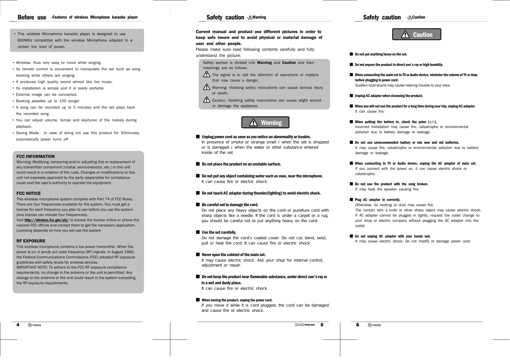 4Before use -Features of wireless Microphone karaoke player•  This wireless Microphone karaoke player is designed to use 800MHz compatible with the wireless Microphone adapted to a certain low level of power. •  Wireless, thus very easy to move while singing. •  Its remote control is convenient to manipulate the set such as song booking while others are singing. •  It produces high quality sound almost like live music. •  Its installation is simple and it is easily portable.•  External image can be connected. •  Booking possible up to 100 songs! •  A song can be recorded up to 5 minutes and the set plays back the recorded song. •  You can adjust volume, tempo and key(tune) of the melody during playback.•  Saving Mode - In case of doing not use this product for 30minutes, automatically power turns off.FCC INFORMATIONWarning: Modifying, tampering and/or adjusting this or replacement of any transmitter component (crystal, semiconductor, etc.) in this unit could result in a violation of the rules. Changes or modifications to this unit not expressly approved by the party responsible for compliance could void the user&apos;s authority to operate the equipment.FCC NOTICEThis wireless microphone system complies with Part 74 of FCC Rules. There are four frequencies available for the system. You must get a license for each frequency you plan to use before you use the system (one license can include four frequencies). Visit http://wireless.fcc.gov/uls/ to access the license online or phone the nearest FCC offices and contact them to get the necessary application. Licensing depends on how you will use the systemRF EXPOSUREThis wireless microphone contains a low power transmitter. When the power is on, it sends out radio frequency (RF) signals. In August 1966, the Federal Communications Commissions (FCC) adopted RF exposure guidelines with safety levels for wireless devices.IMPORTANT NOTE: To adhere to the FCC RF exposure compliance requirements, no change to the antenna or the unit is permitted. Any change to the antenna or the unit could result in the system exceeding the RF exposure requirements.5Safety caution -WarningCurrent manual and product use different pictures in order to keep safe insure and to avoid physical or material damage of user and other people.Please make sure read following contents carefully and fully understand the picture.Safety section is divided into Warning and Caution and their meanings are as follows. The signal is to call the attention of operations or matters that may cause a danger. Warning: Violating safety instructions can cause serious injury or death. Caution: Violating safety instructions can cause slight wound or damage the appliance.  Warning■  Unplug power cord as soon as you notice an abnormality or trouble. In presence of smoke or strange smell / when the set is dropped or is damaged / when the water or other substance entered inside of the set ■  Do not place the product on an unstable surface.■  Do not put any object containing water such as vase, near the microphone.It can cause fire or electric shock. ■  Do not touch AC adapter during thunder(lighting) to avoid electric shock. ■  Be careful not to damage the cord. Do not place any heavy objects on the cord or puneture cord with sharp objects like a needle. If the cord is under a carpet or a rug, you should be careful not to put anything heavy on the cord.■  Use the set carefully. Do not damage the cord&apos;s coated cover. Do not cut, bend, twist, pull or heat the cord. It can cause fire or electric shock. ■  Never open the cabinet of the main set. It may cause electric shock. Ask your shop for internal control, adjustment or repair. ■  Do not keep the product near flammable substance, under direct sun&apos;s ray or in a wet and dusty place. It can cause fire or electric shock. ■  When moving the product, unplug the power cord. If you move it while it is cord plugged, the cord can be damaged and cause fire or electric shock.6Safety caution -Caution Caution■  Do not put anything heavy on the set. ■  Do not expose the product to direct sun&apos;s ray or high humidity. ■  When connecting the main set to TV or Audio device, minimize the volume of TV or Amp before plugging in power cord. Sudden loud sound may cause hearing trouble to your ears.■  Unplug AC adapter when cleansing the product. ■  When you will not use the product for a long time during your trip, unplug AC adapter. It can cause fire.■  When putting the battery in, check the poles (+/-).Incorrect installation may cause fire, catastrophe or environmental pollution due to battery damage or leakage.■  Do not use unrecommended battery or mix new and old batteries.It may cause fire, catastrophe or environmental pollution due to battery damage or leakage.■  When connecting to TV or Audio device, unplug the AC adapter of main set.If you connect with the power on, it can cause electric shock or catastrophe.■  Do not use the product with the song broken.It may heat the speaker causing fire.■  Plug AC adapter in correctly.Otherwise, its heating or dust may cause fire.The contact with a knife or other sharp object may cause electric shock.If AC adapter cannot be plugged in tightly, request the outlet change to your shop or electric company without plugging the AC adapter into the outlet.■  Do not unplug AC adapter with your hands wet.It may cause electric shock. Do not modify or damage power cord.