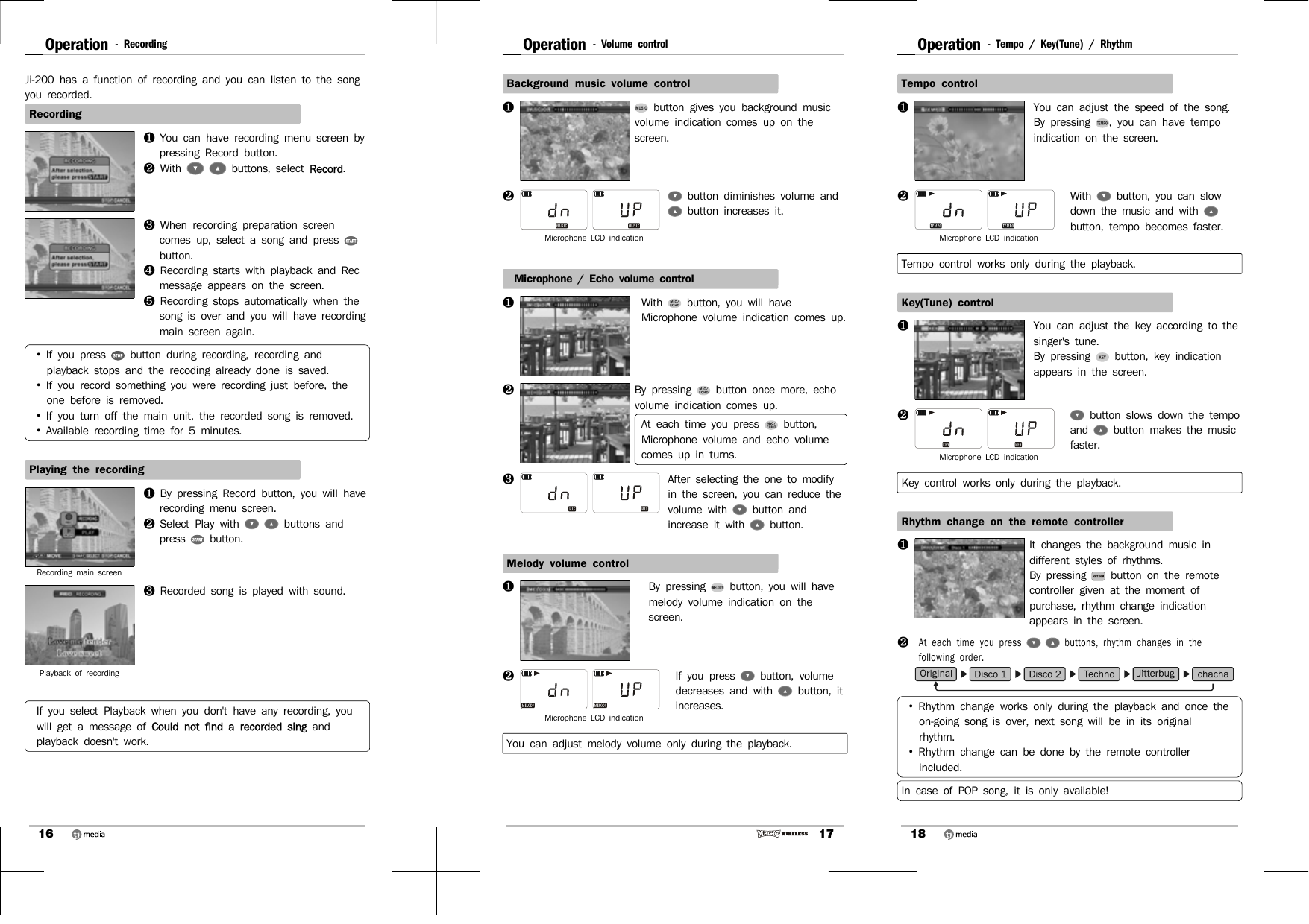 16Operation - RecordingJi-200 has a function of recording and you can listen to the song you recorded.Recording❶  You can have recording menu screen by pressing Record button.❷  With    buttons, select Record. ❸  When recording preparation screen comes up, select a song and press   button.❹  Recording starts with playback and Rec message appears on the screen. ❺  Recording stops automatically when the song is over and you will have recording main screen again.•  If you press   button during recording, recording and playback stops and the recoding already done is saved.•  If you record something you were recording just before, the one before is removed. •  If you turn off the main unit, the recorded song is removed.•  Available recording time for 5 minutes.Playing the recordingRecording main screen❶  By pressing Record button, you will have recording menu screen.❷  Select Play with    buttons and press   button.Playback of recording ❸  Recorded song is played with sound.If you select Playback when you don&apos;t have any recording, you will get a message of Could not find a recorded sing and playback doesn&apos;t work.17Operation - Volume controlBackground music volume control  ❶ button gives you background music volume indication comes up on the screen.❷  button diminishes volume and button increases it.Microphone LCD indicationMicrophone / Echo volume control❶With   button, you will have Microphone volume indication comes up. ❷By pressing   button once more, echo volume indication comes up.At each time you press   button,  Microphone volume and echo volume comes up in turns. ❸ After selecting the one to modify in the screen, you can reduce the volume with   button and increase it with   button.Melody volume control❶By pressing   button, you will have melody volume indication on the screen.❷ If you press   button, volume decreases and with   button, it increases. Microphone LCD indicationYou can adjust melody volume only during the playback.18Operation - Tempo / Key(Tune) / RhythmTempo control❶You can adjust the speed of the song.By pressing  , you can have tempo indication on the screen. ❷ With   button, you can slow down the music and with   button, tempo becomes faster.Microphone LCD indicationTempo control works only during the playback.Key(Tune) control❶You can adjust the key according to the singer&apos;s tune.By pressing   button, key indication appears in the screen.❷  button slows down the tempo and   button makes the music faster.Microphone LCD indicationKey control works only during the playback.Rhythm change on the remote controller❶It changes the background music in different styles of rhythms.By pressing   button on the remote controller given at the moment of purchase, rhythm change indication appears in the screen. ❷At each time you press    buttons, rhythm changes in the following order.•  Rhythm change works only during the playback and once the on-going song is over, next song will be in its original rhythm. •  Rhythm change can be done by the remote controller included. In case of POP song, it is only available!