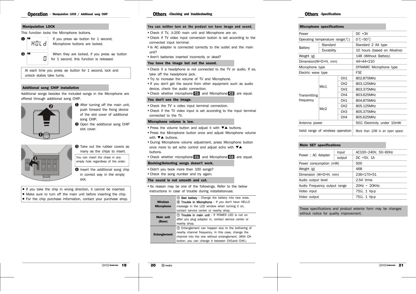 19Operation -  Manipulation LOCK / Additional song CHIPManipulation LOCKThis function locks the Microphone buttons.❶If you press   button for 1 second, Microphone buttons are locked.❷ When they are locked, if you press   button for 1 second, this function is released.  At each time you press   button for 1 second, lock and unlock states take turns.Additional song CHIP installationAdditional songs besides the included songs in the Microphone are offered through additional song CHIP.❶  After turning off the main unit, push forward the fixing device of the slot cover of additional song CHIP. ❷  Open the additional song CHIP slot cover.❸  Take out the rubber covers as many as the chips to insert.You can insert the chips in any empty hole regardless of the order.❹  Insert the additional song chip in correct way in the empty slot.￭  If you take the chip in wrong direction, it cannot be inserted.￭  Make sure to turn off the main unit before inserting the chip.￭  For the chip purchase information, contact your purchase shop.20Others -Checking and troubleshootingYou can neither turn on the product nor have image and sound.▸Check if TV, Ji-200 main unit and Microphone are on.▸Check if TV video input conversion button is set according to the connected input terminal. ▸Is AC adapter is connected correctly to the outlet and the main unit?▸Aren&apos;t batteries inserted incorrectly or dead?You have the image but not the sound.▸Check if a headphone is not connected to the TV or audio. If so, take off the headphone jack.▸Try to increase the volume of TV and Microphone.▸If you don&apos;t get the sound from other equipment such as audio device, check the audio connection.▸Check whether microphone C1  and Microphone C2  are equal.You don&apos;t see the image.▸Check the TV&apos; s video input terminal connection. ▸Check if the TV video input is set according to the input terminal connected to the TV. Microphone volume is low.▸Press the volume button and adjust it with ▼▲  buttons. ▸Press the Microphone button once and adjust Microphone volume with  ▼▲  buttons.▸During Microphone volume adjustment, press Microphone button once more to set echo control and adjust echo with ▼▲ buttons.▸Check whether microphone C1  and Microphone C2  are equal.Booking·Selecting songs doesn&apos;t work.▸Didn&apos;t you book more than 100 songs?▸Check the song number and try again. The sound is not smooth and cut.  ▸Its reason may be one of the followings. Refer to the below instructions in case of trouble during installation·use.Wireless Microphone①  Bad battery : Change the battery into new ones.②  Trouble in Microphone : If you don&apos;t have HELLO message in the LCD window when turning it on, contact service center or nearby shop.Main unit(Base)①  Trouble in main unit : If POWER LED is not on after you plug adapter in, contact service center or nearby shop.Entanglement①  Entanglement can happen due to the bothering of nearby channel frequency. In this case, change the channel into the one without entanglement. (With CH button, you can change it between CH1and CH4.)21Others -SpecificationsMicrophone specificationsPower DC +3VOperating temperature range(℃)0℃~50℃Battery Standard Standard 2 AA type Durability 10 hours (based on Alkaline)Weight (g) 148 (Without Battery)Dimension(W×D×H, mm) 44×44×210Microphone type DYNAMIC Microphone typeElectric wave type F3ETransmitting frequencyMic1CH1 802.875MHzCH2 803.125MHzCH3 803.375MHzCH4 803.625MHzMic2CH1 804.875MHzCH2 805.125MHzCH3 805.375MHzCH4 805.625MHzAntenna power 50Ω  Electricity under 10mWValid range of wireless operationMore than 10M in an open spaceMain SET specificationsPower : AC Adapter Input AC100~240V, 50~60Hzoutput DC +5V, 1APower consumption (mW) 500Weight (g) 468Dimension (W×D×H, mm) 236×170×51Audio output level 2.54 VrmsAudio Frequency output range 20Hz ~ 20KHzVideo input 75Ω, 1 Vp-pVideo output 75Ω, 1 Vp-pThese specifications and product exterior form may be changes without notice for quality improvement.