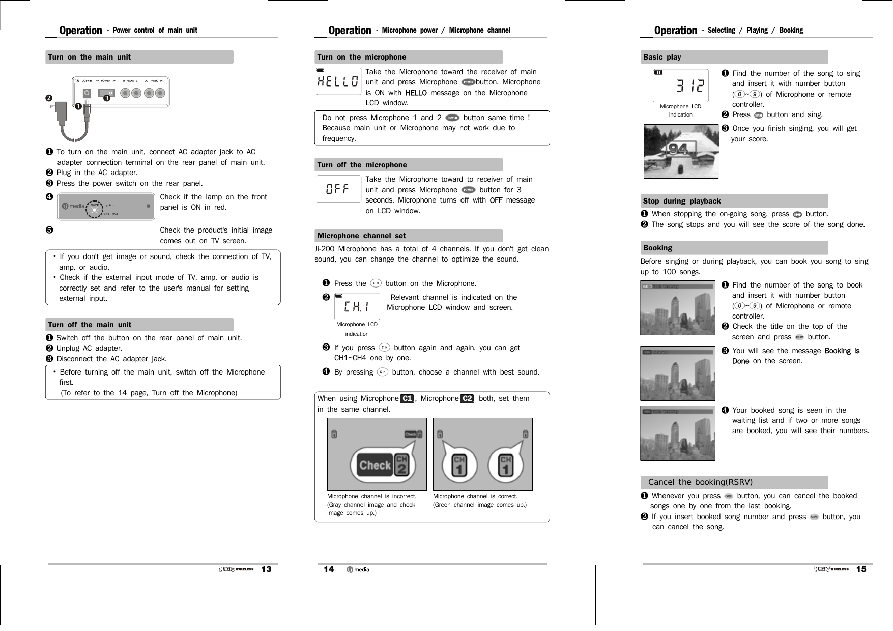 13Operation - Power control of main unit Turn on the main unit❶  To turn on the main unit, connect AC adapter jack to AC adapter connection terminal on the rear panel of main unit.❷  Plug in the AC adapter.❸  Press the power switch on the rear panel.❹Check if the lamp on the front panel is ON in red.❺Check the product&apos;s initial image comes out on TV screen. •  If you don&apos;t get image or sound, check the connection of TV, amp. or audio.•  Check if the external input mode of TV, amp. or audio is correctly set and refer to the user&apos;s manual for setting external input.Turn off the main unit❶  Switch off the button on the rear panel of main unit.❷  Unplug AC adapter.❸  Disconnect the AC adapter jack.•  Before turning off the main unit, switch off the Microphone first.   (To refer to the 14 page, Turn off the Microphone)14Operation - Microphone power / Microphone channelTurn on the microphoneTake the Microphone toward the receiver of main unit and press Microphone  button. Microphone is ON with HELLO message on the Microphone LCD window.Do not press Microphone 1 and 2   button same time !Because main unit or Microphone may not work due to frequency.Turn off the microphoneTake the Microphone toward to receiver of main unit and press Microphone   button for 3 seconds. Microphone turns off with OFF  message on LCD window.Microphone channel setJi-200 Microphone has a total of 4 channels. If you don&apos;t get clean sound, you can change the channel to optimize the sound.  ❶Press the   button on the Microphone.❷Microphone LCD indication    Relevant channel is indicated on the Microphone LCD window and screen.❸If you press   button again and again, you can get CH1~CH4 one by one.❹By pressing   button, choose a channel with best sound.When using Microphone C1, Microphone C2  both, set them in the same channel.Microphone channel is incorrect. (Gray channel image and check image comes up.)Microphone channel is correct.(Green channel image comes up.)15Operation - Selecting / Playing / BookingBasic playMicrophone LCD indication❶  Find the number of the song to sing and insert it with number button (~) of Microphone or remote controller.❷  Press   button and sing.❸  Once you finish singing, you will get your score.Stop during playback❶  When stopping the on-going song, press   button.❷  The song stops and you will see the score of the song done.BookingBefore singing or during playback, you can book you song to sing up to 100 songs.❶  Find the number of the song to book and insert it with number button (~) of Microphone or remote controller.❷  Check the title on the top of the screen and press   button.❸  You will see the message Booking is Done on the screen.  ❹  Your booked song is seen in the waiting list and if two or more songs are booked, you will see their numbers.Cancel the booking(RSRV)❶  Whenever you press   button, you can cancel the booked songs one by one from the last booking. ❷  If you insert booked song number and press   button, you can cancel the song.