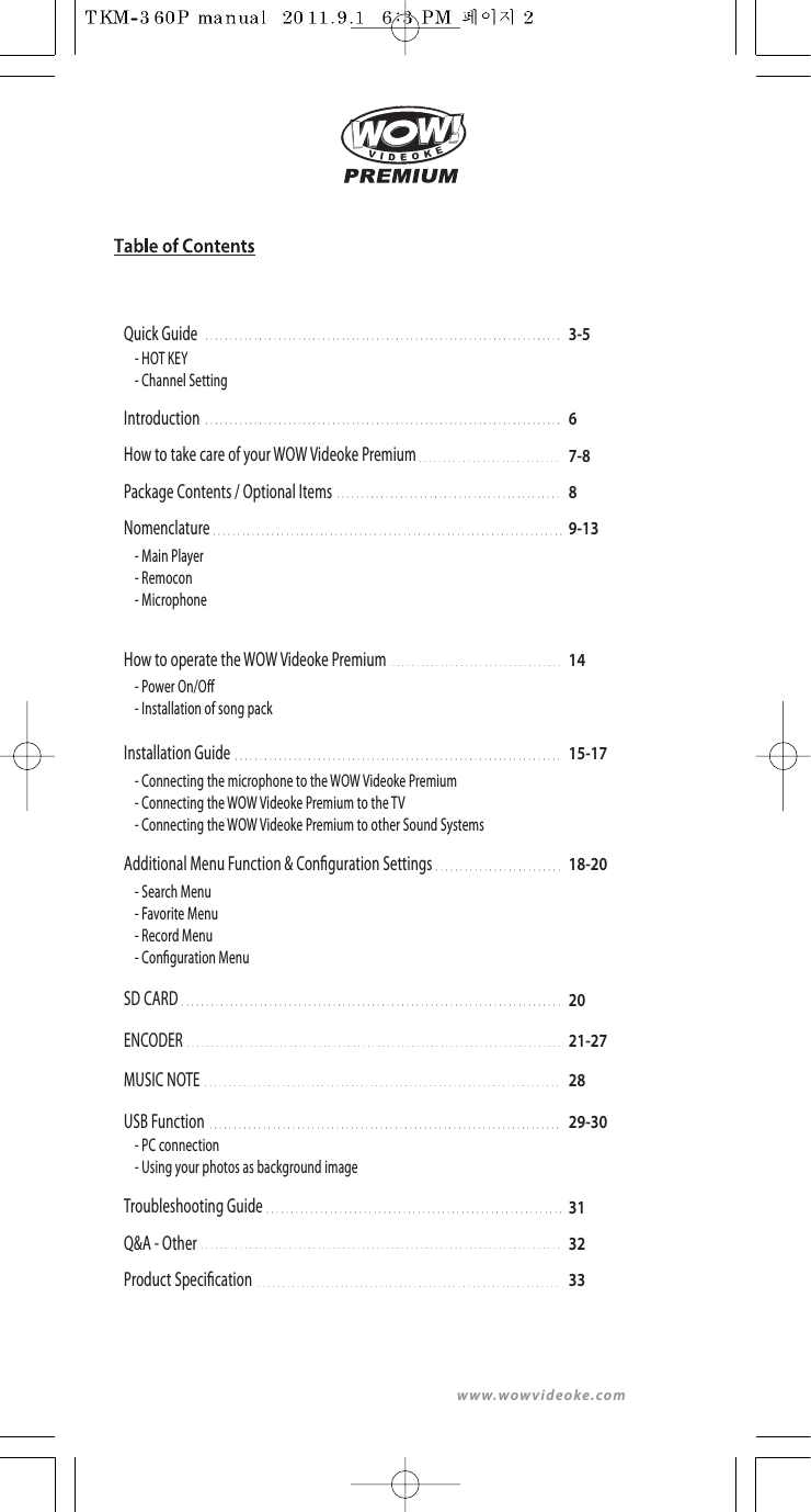 www.wowvideoke.com3-5Quick Guide14How to operate the WOW Videoke Premium67-889-13IntroductionHow to take care of your WOW Videoke PremiumPackage Contents / Optional ItemsNomenclature- HOT KEY- Channel Setting-MainPlayer- Remocon- Microphone- Power On/O  - Installation of song pack15-17Installation Guide- Connecting the microphone to the WOW Videoke Premium- Connecting the WOW Videoke Premium to the TV- Connecting the WOW Videoke Premium to other Sound Systems18-20Additional Menu Function &amp; Conguration Settings29-30USB Function20SD CARD21-27ENCODER28MUSIC NOTE313233Troubleshooting GuideQ&amp;A - OtherProduct Specication- Search Menu - Favorite Menu- Record Menu- Conguration Menu- PC connection- Using your photos as background image