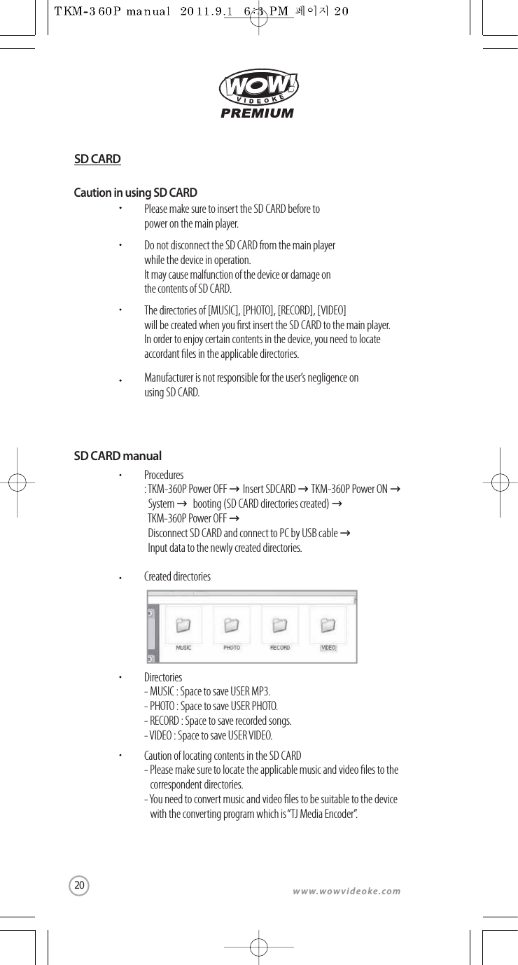 www.wowvideoke.comCaution in using SD CARDPlease make sure to insert the SD CARD before topower on the main player.Do not disconnect the SD CARD from the main player while the device in operation.It may cause malfunction of the device or damage on the contents of SD CARD.The directories of [MUSIC], [PHOTO], [RECORD], [VIDEO] will be created when you rst insert the SD CARD to the main player. In order to enjoy certain contents in the device, you need to locate accordant les in the applicable directories.Manufacturer is not responsible for the user’s negligence on using SD CARD.SD CARD manualProcedures:TKM-360P Power OFF →Insert SDCARD →TKM-360P Power ON →System →booting (SD CARD directories created) →TKM-360P Power OFF →Disconnect SD CARD and connect to PC by USB cable →Input data to the newly created directories.Created directoriesDirectories- MUSIC : Space to save USER MP3.- PHOTO : Space to save USER PHOTO.- RECORD : Space to save recorded songs.-VIDEO : Space to save USER VIDEO.Caution of locating contents in the SD CARD- Please make sure to locate the applicable music and video les to the correspondent directories.-You need to convert music and video les to be suitable to the device  with the converting program which is “TJ Media Encoder”.SD CARD20