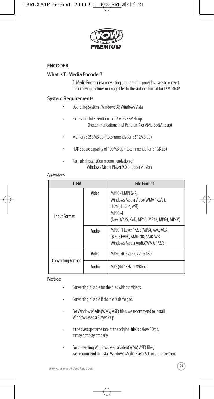www.wowvideoke.comWhat is TJ Media Encoder?TJ Media Encoder is a converting program that provides users to convert their moving pictures or image les to the suitable format for TKM-360P.System RequirementsApplicationsOperating System :Windows XP,Windows VistaProcessor : Intel Pentium ll or AMD 233MHz up   (Recommendation: Intel Penuium4 or AMD 866MHz up)Memory : 256MB up (Recommendation : 512MB up)HDD : Spare capacity of 100MB up (Recommendation : 1GB up)Remark : Installation recommendation ofWindows Media Player 9.0 or upper version.NoticeConverting disable for the les without videos.Converting disable if the le is damaged.For Window Media(WMV, ASF) les, we recommend to install Windows Media Player 9 up.If the average frame rate of the original le is below 10fps, it may not play properly.For converting Windows Media Video(WMV, ASF) les, we recommend to install Windows Media Player 9.0 or upper version.MPEG-1,MPEG-2, Windows Media Video(WMV 1/2/3), H.263, H.264, ASF,MPEG-4(Divx 3/4/5, XviD, MP43, MP42, MPG4, MP4V)MPEG-1 Layer 1/2/3(MP3), AAC, AC3, QCELP, EVRC, AMR-NB, AMR-WB,Windows Media Audio(WMA 1/2/3)MPEG-4(Divx 5), 720 x 480Input FormatVideoAudioConverting FormatVideoMP3(44.1KHz, 128Kbps)AudioITEM File FormatENCODER21